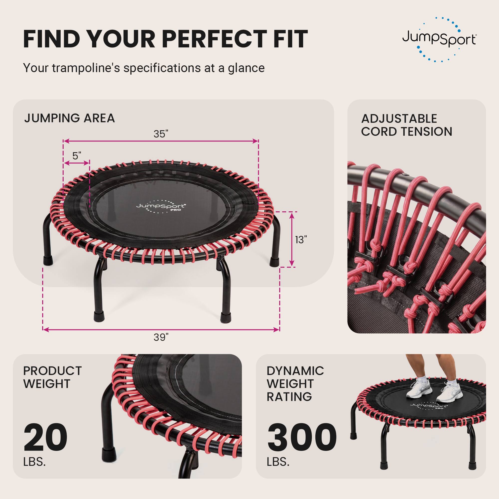 FIND YOUR PERFECT FIT  
Your trampoline's specifications at a glance

JUMPING AREA  
35"  
5"  
13"  
39"

ADJUSTABLE CORD TENSION

PRODUCT WEIGHT  
20 LBS.

DYNAMIC WEIGHT RATING  
300 LBS.