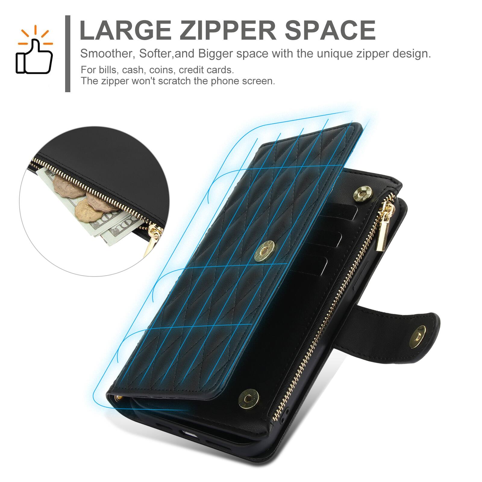 LARGE ZIPPER SPACE  
Smoother, Softer, and Bigger space with the unique zipper design.  
For bills, cash, coins, credit cards.  
The zipper won't scratch the phone screen.