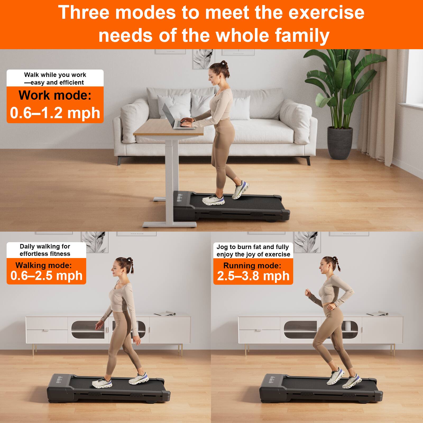 Three modes to meet the exercise needs of the whole family

Walk while you work - easy and efficient  
Work mode: 0.6–1.2 mph

Daily walking for effortless fitness  
Walking mode: 0.6–2.5 mph

Jog to burn fat and fully enjoy the joy of exercise  
Running mode: 2.5–3.8 mph