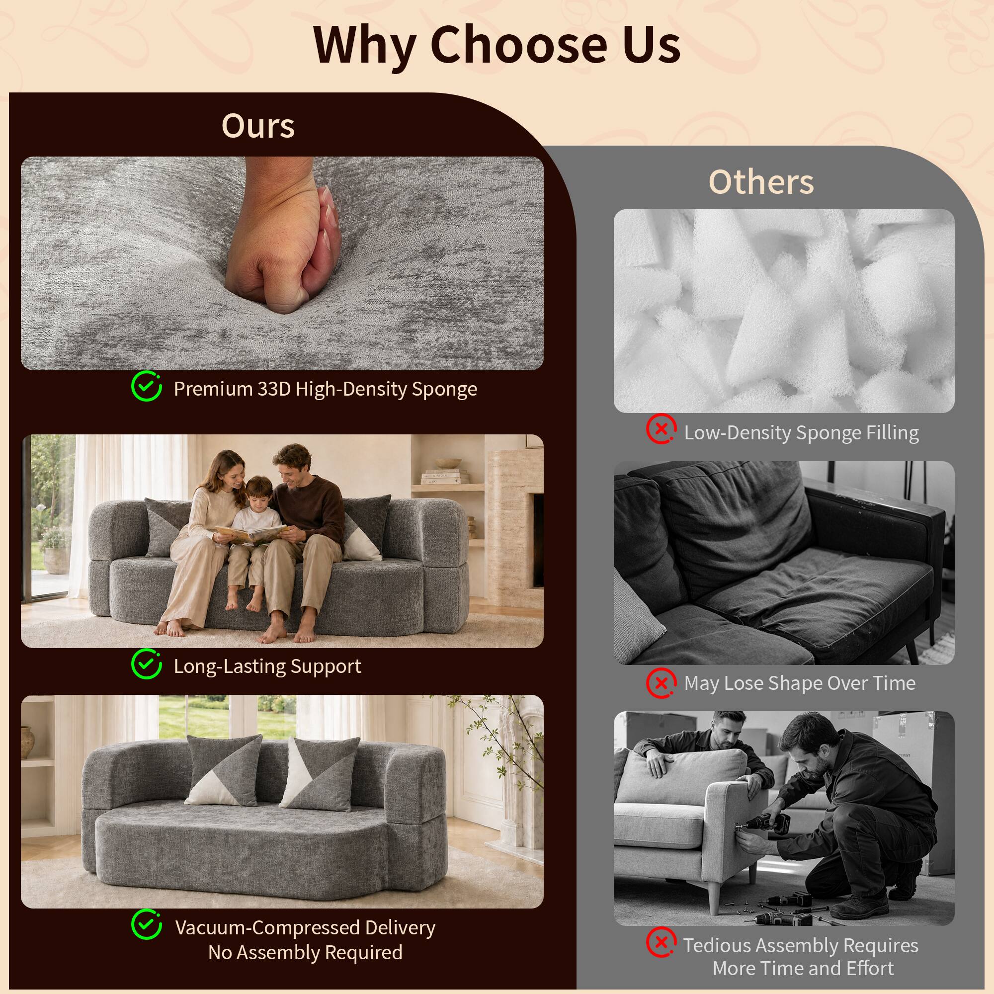 Why Choose Us

Ours
- Premium 33D High-Density Sponge
- Long-Lasting Support
- Vacuum-Compressed Delivery No Assembly Required

Others
- Low-Density Sponge Filling
- May Lose Shape Over Time
- Tedious Assembly Requires More Time and Effort