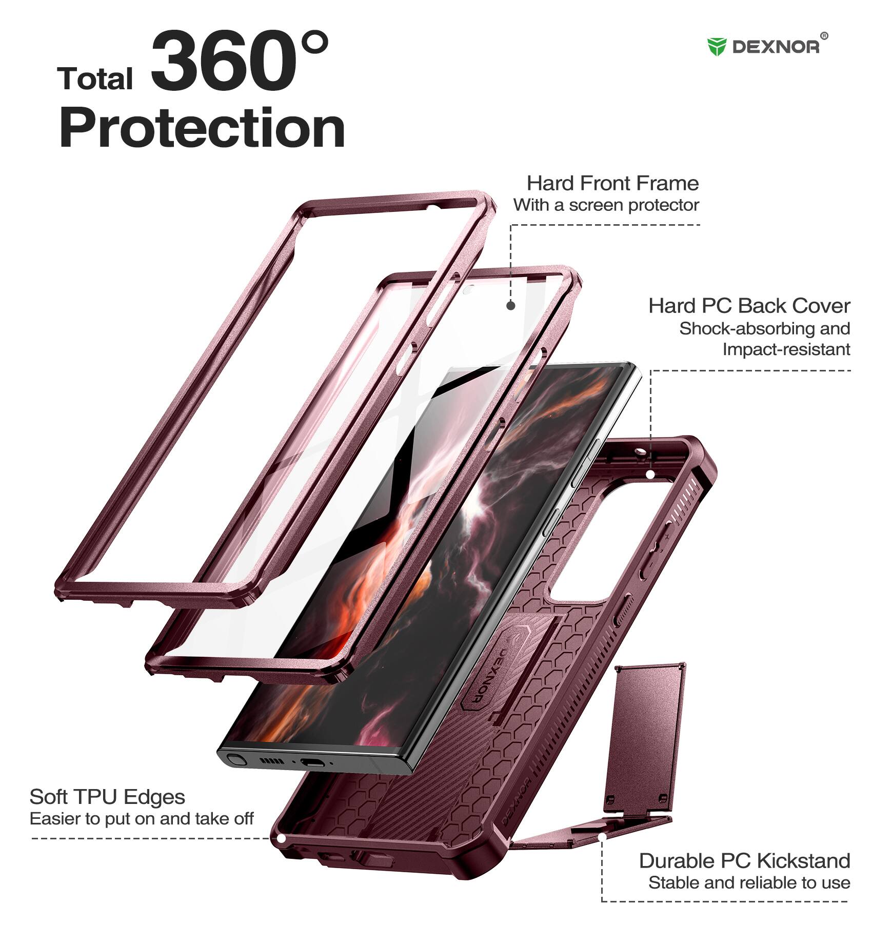 Total 360 Protection
DEXNOR Hard Front Frame With a screen protector
DEXNOR Hard PC Back Cover Shock-absorbing and Impact-resistant
DEXNOR Soft TPU Edges Easier to put on and take off
Durable PC Kickstand Stable and reliable to use