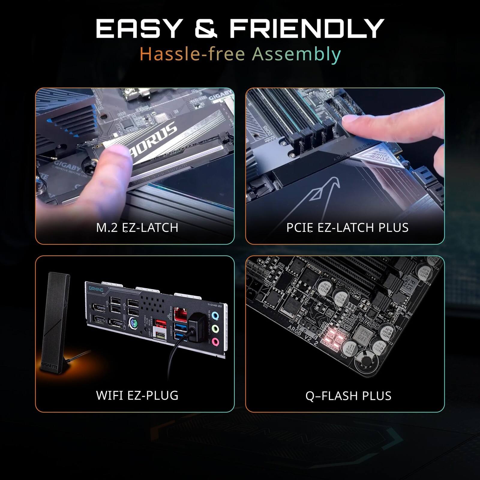 EASY & FRIENDLY  
Hassle-free Assembly  

GIGABYTE  
GIGABYTE AORUS  
M.2 EZ-LATCH  
PCIE EZ-LATCH PLUS  
WIFI EZ-PLUG  
Q-FLASH PLUS