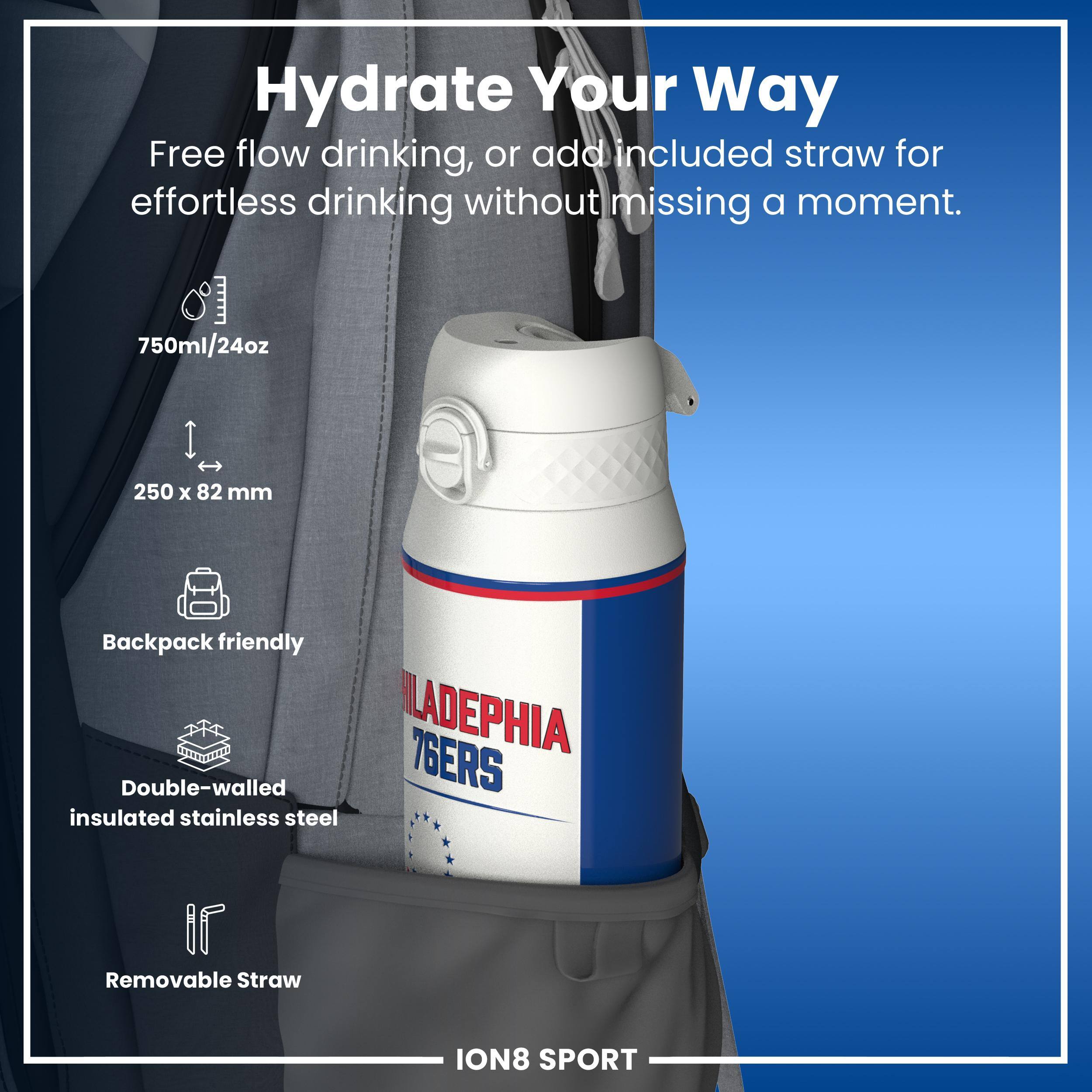 Hydrate Your Way

Free flow drinking, or add included straw for effortless drinking without missing a moment.

750ml/24oz
250 x 82 mm
Backpack friendly
PHILADELPHIA 76ERS
Double-walled insulated stainless steel
Removable Straw

ION8 SPORT