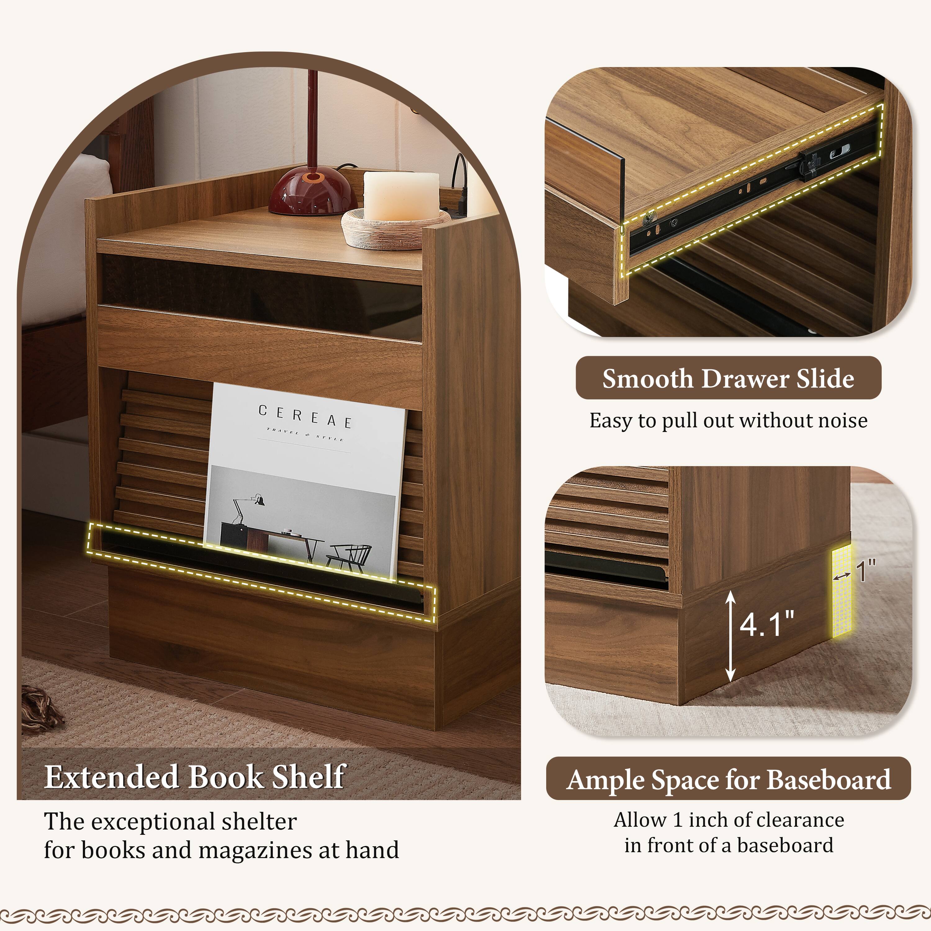 CEREAE

Extended Book Shelf  
The exceptional shelter for books and magazines at hand

Smooth Drawer Slide  
Easy to pull out without noise

Ample Space for Baseboard  
Allow 1 inch of clearance in front of a baseboard