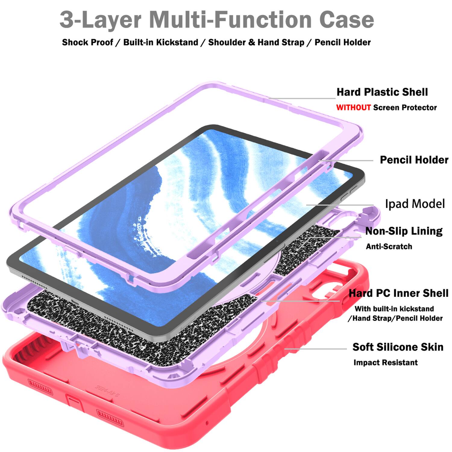 3-Layer Multi-Function Case  
Shock Proof / Built-in Kickstand / Shoulder & Hand Strap / Pencil Holder  
Hard Plastic Shell WITHOUT Screen Protector  
Pencil Holder  
Ipad Model  
Non-Slip Lining  
Anti-Scratch  
Hard PC Inner Shell With built-in kickstand / Hand Strap / Pencil Holder  
Soft Silicone Skin  
Impact Resistant  
3024-A5
