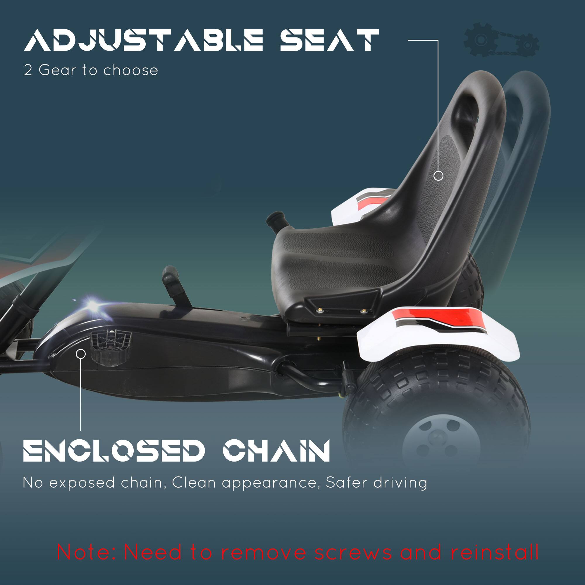 ADJUSTABLE SEAT  
2 Gear to choose  

ENCLOSED CHAIN  
No exposed chain, Clean appearance, Safer driving  

Note: Need to remove screws and reinstall