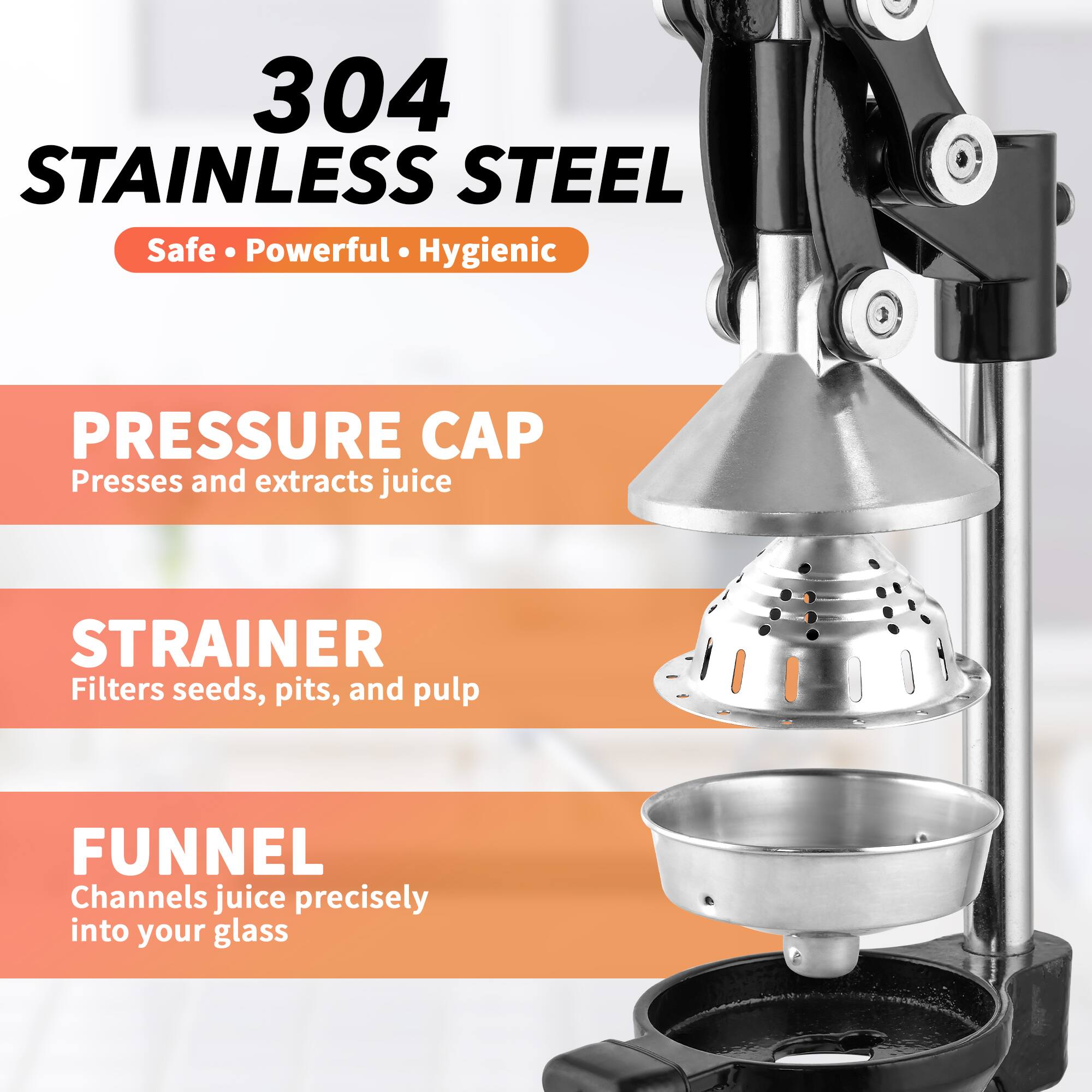 304 STAINLESS STEEL  
Safe • Powerful • Hygienic  

PRESSURE CAP  
Presses and extracts juice  

STRAINER  
Filters seeds, pits, and pulp  

FUNNEL  
Channels juice precisely into your glass