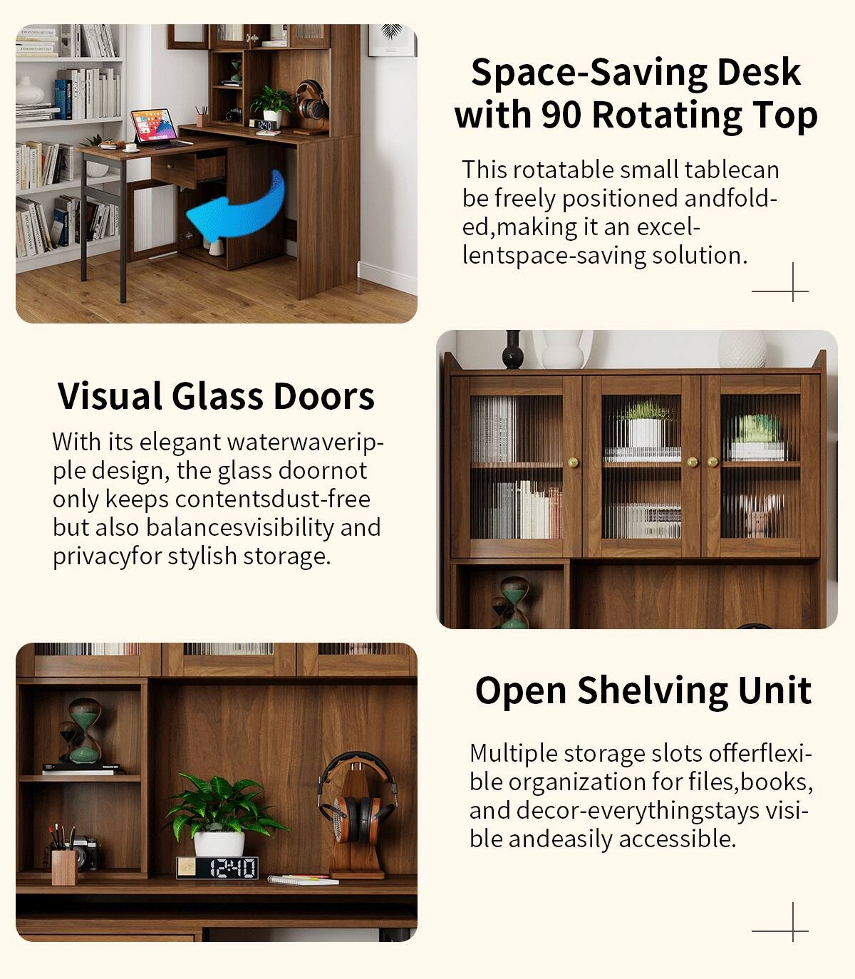 **Space-Saving Desk with 90 Rotating Top**

This rotatable small table can be freely positioned and folded, making it an excellent space-saving solution.

**Visual Glass Doors**

With its elegant waterwaveripple design, the glass door not only keeps contents dust-free but also balances visibility and privacy for stylish storage.

**Open Shelving Unit**

Multiple storage slots offer flexible organization for files, books, and decor—everything stays visible and easily accessible.