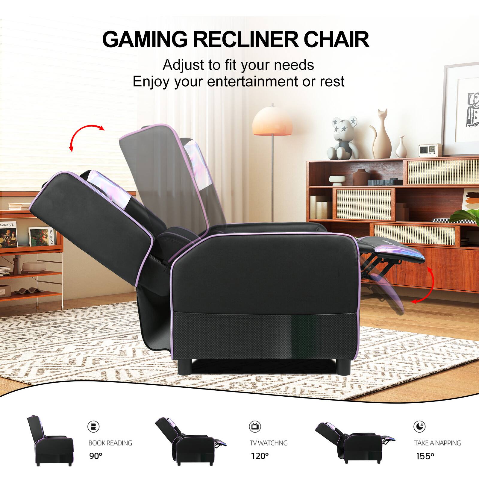 GAMING RECLINER CHAIR

Adjust to fit your needs
Enjoy your entertainment or rest

BOOK READING 90°
TV WATCHING 120°
TAKE A NAPPING 155°