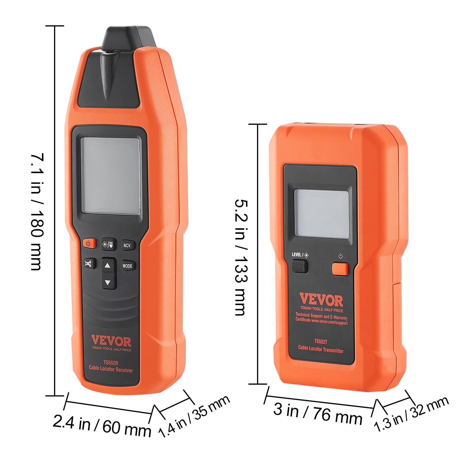 7.1 in / 180 mm  
5.2 in / 133 mm  
2.4 in / 60 mm  
1.4 in / 35 mm  
3 in / 76 mm  
1.3 in / 32 mm  

VEVOR TOUGH TOOLS HALF PRICE  
Technical Support and Certificate E-Warranty  
www.vevor.com/support  

TS552R Cable Locator Receiver  
TS52T Cable Locator Transmitter