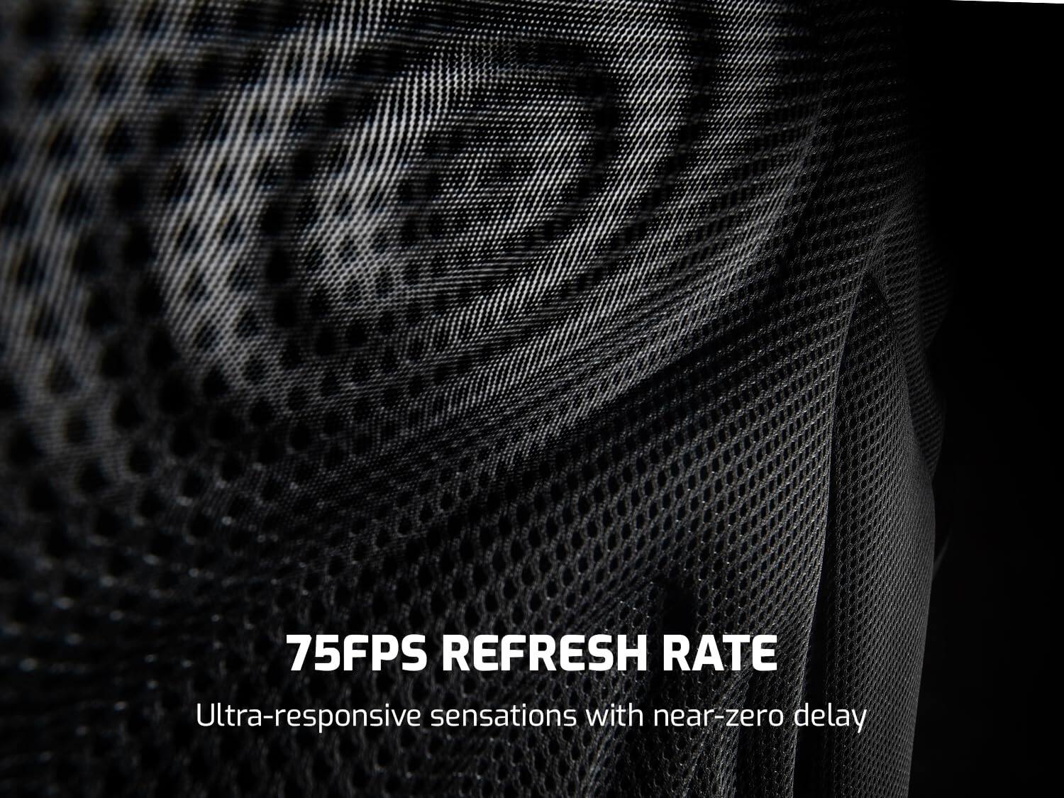 75FPS REFRESH RATE
Ultra-responsive sensations with near-zero delay