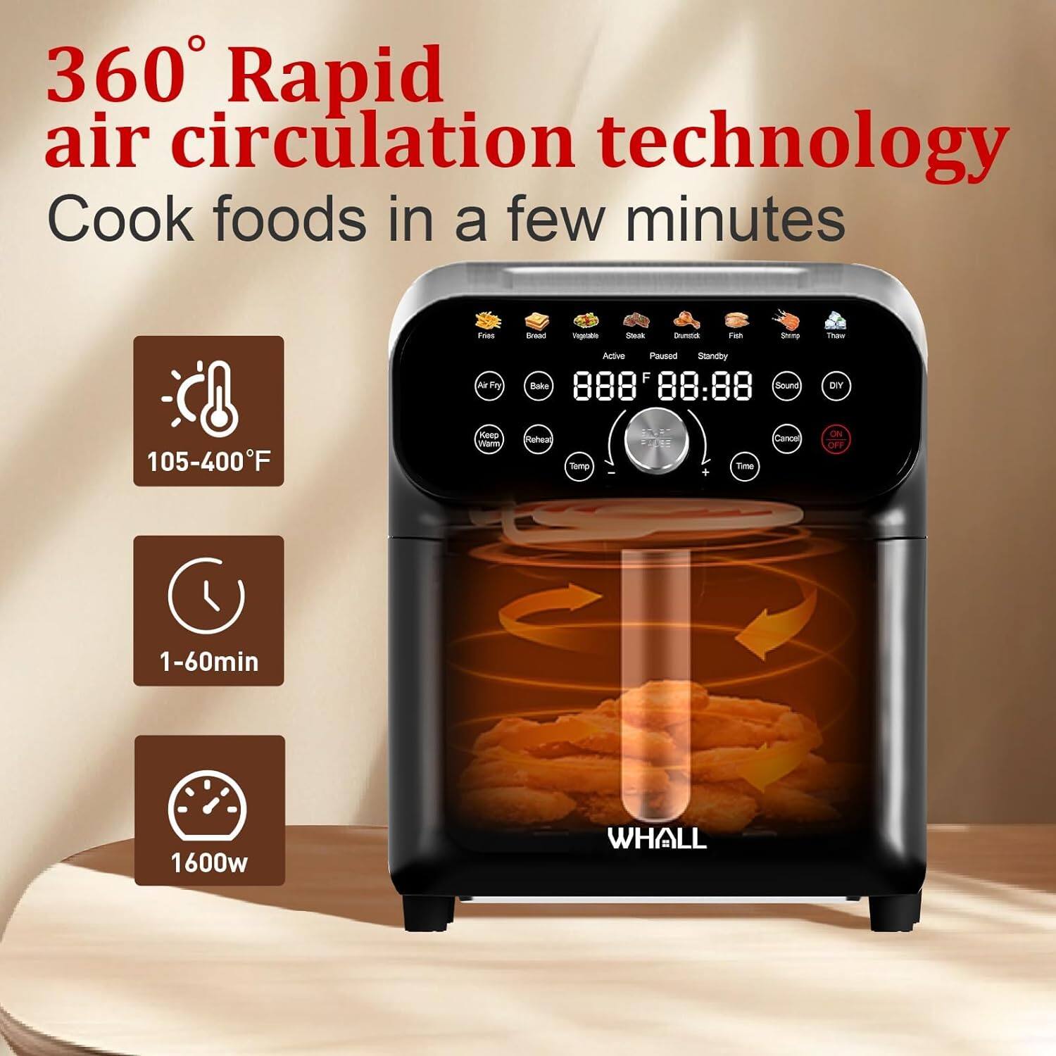 360° Rapid air circulation technology  
Cook foods in a few minutes  

105-400°F  
1-60min  
1600w  

WHALL