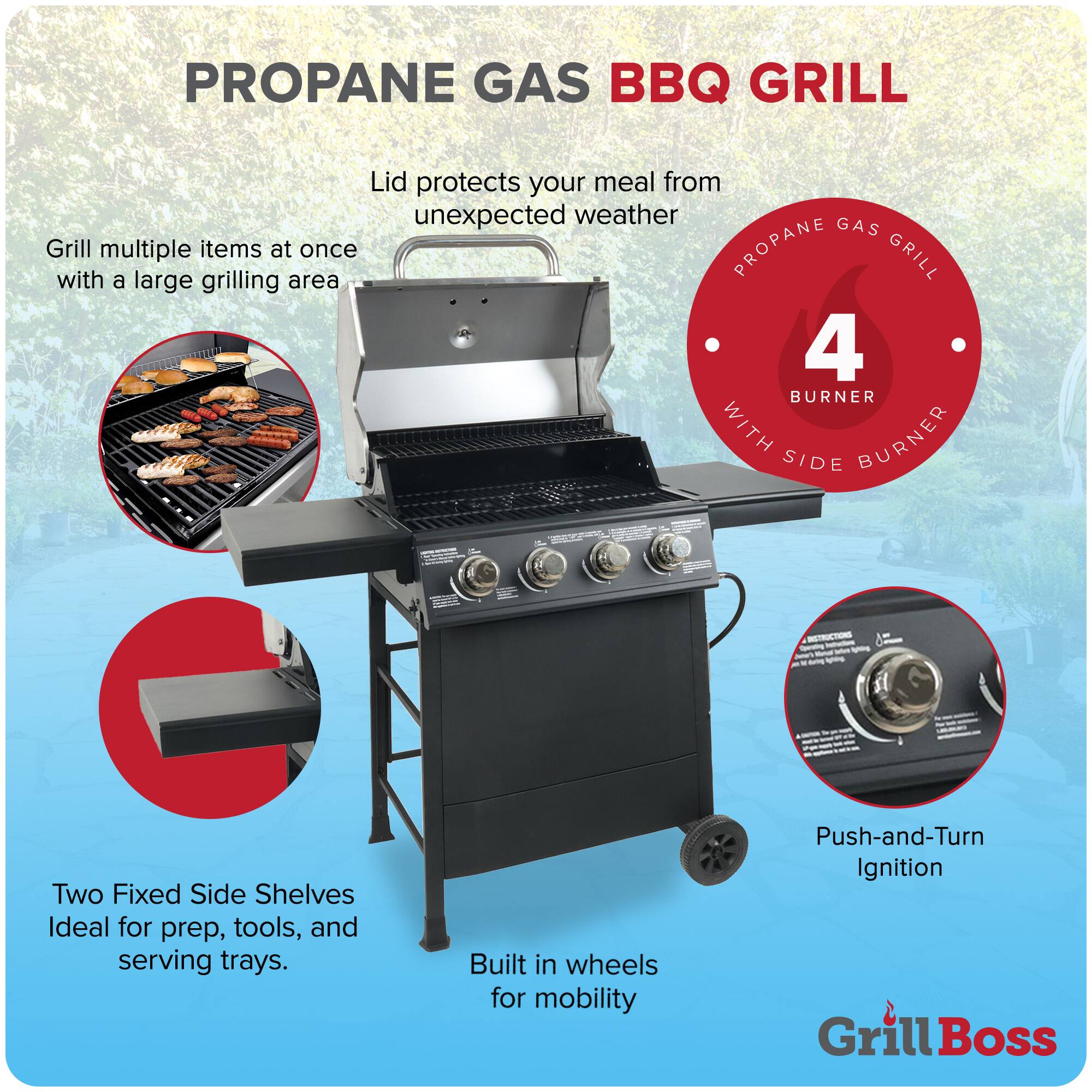 **PROPANE GAS BBQ GRILL**

- Lid protects your meal from unexpected weather
- Grill multiple items at once with a large grilling area
- 4 BURNER WITH SIDE BURNER
- Two Fixed Side Shelves Ideal for prep, tools, and serving trays
- Built in wheels for mobility
- Push-and-Turn Ignition

**Grill Boss**