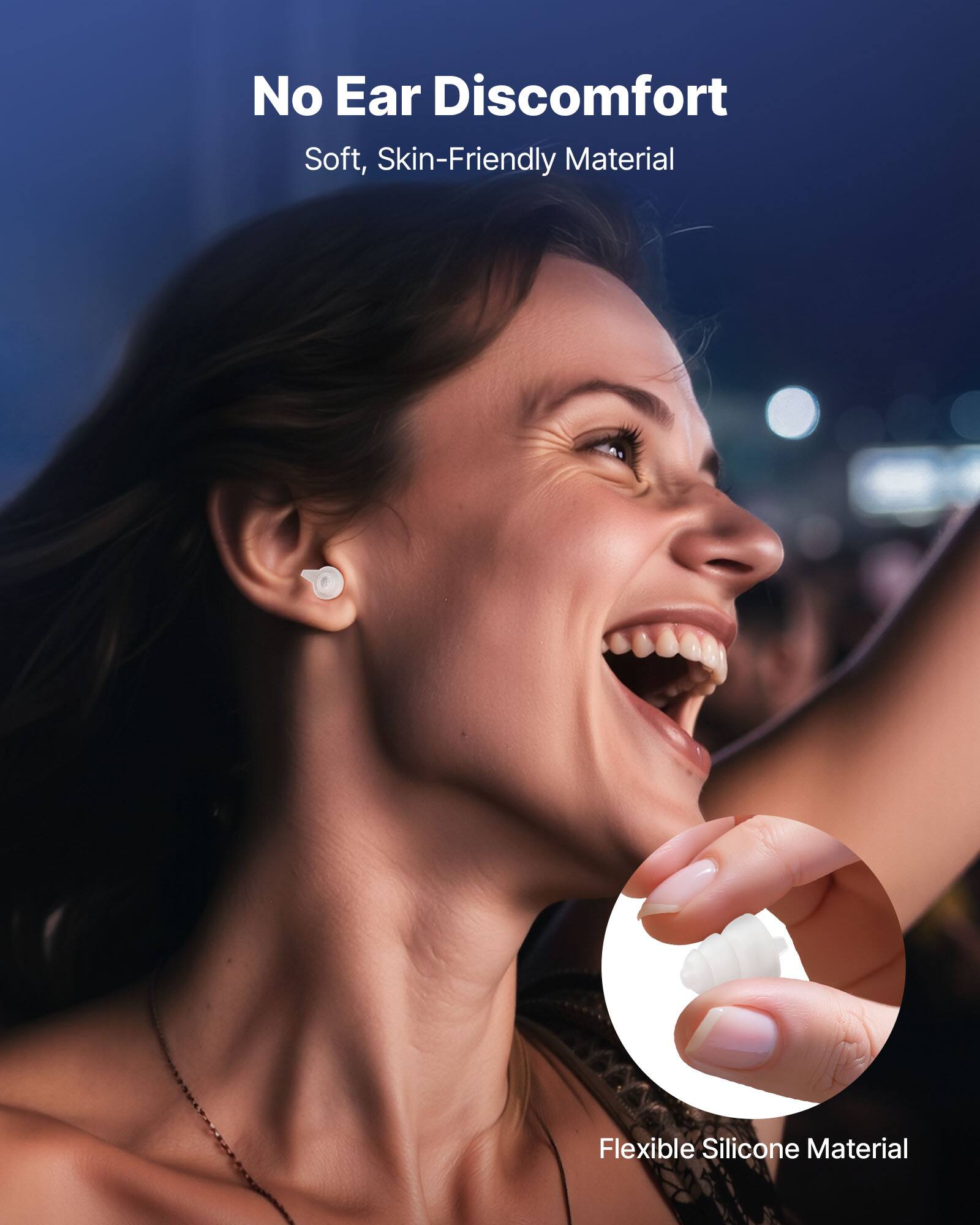 No Ear Discomfort  
Soft, Skin-Friendly Material  

Flexible Silicone Material