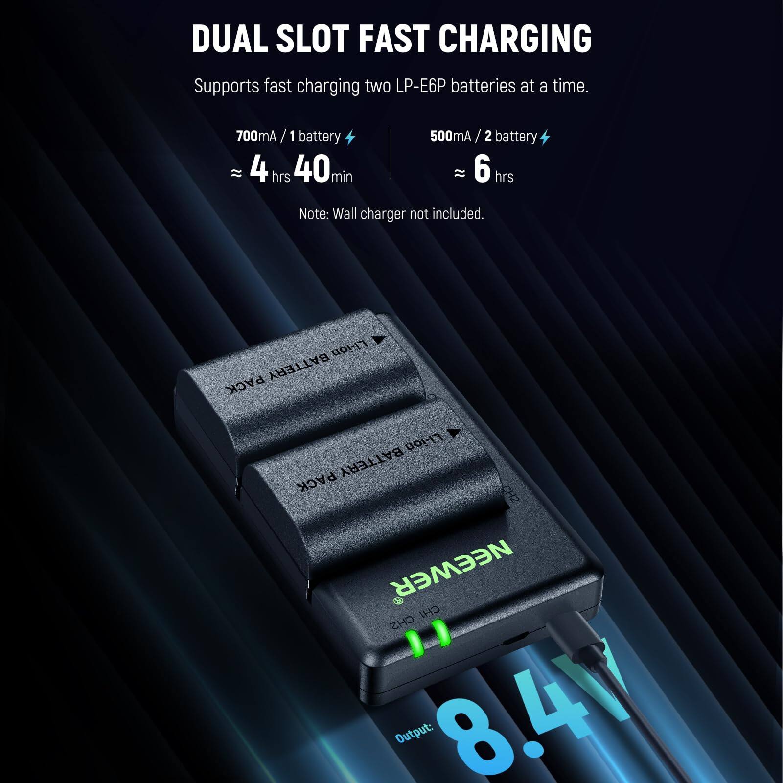 DUAL SLOT FAST CHARGING  
Supports fast charging two LP-E6P batteries at a time.  

700mA / 1 battery ≈ 4 hrs 40 min  
500mA / 2 battery ≈ 6 hrs  

Note: Wall charger not included.  

Li-ion BATTERY PACK  
Li-ion BATTERY PACK  

CH2  
NEEWER  
CH2  

Output: 8.4V
