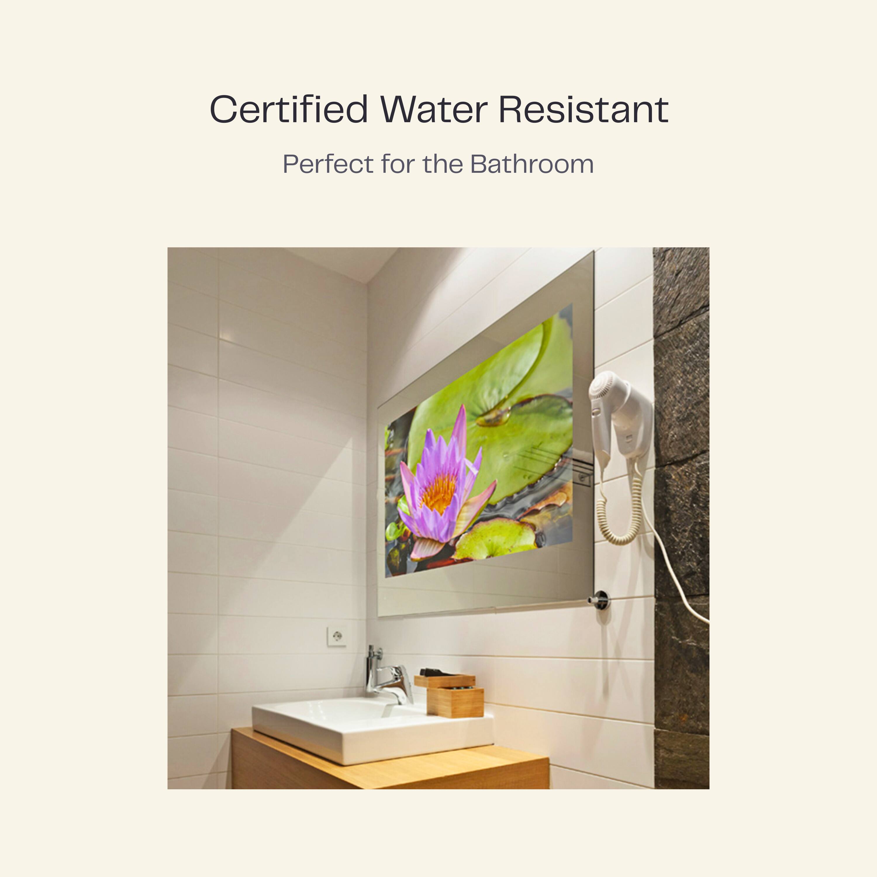 Certified Water Resistant  
Perfect for the Bathroom