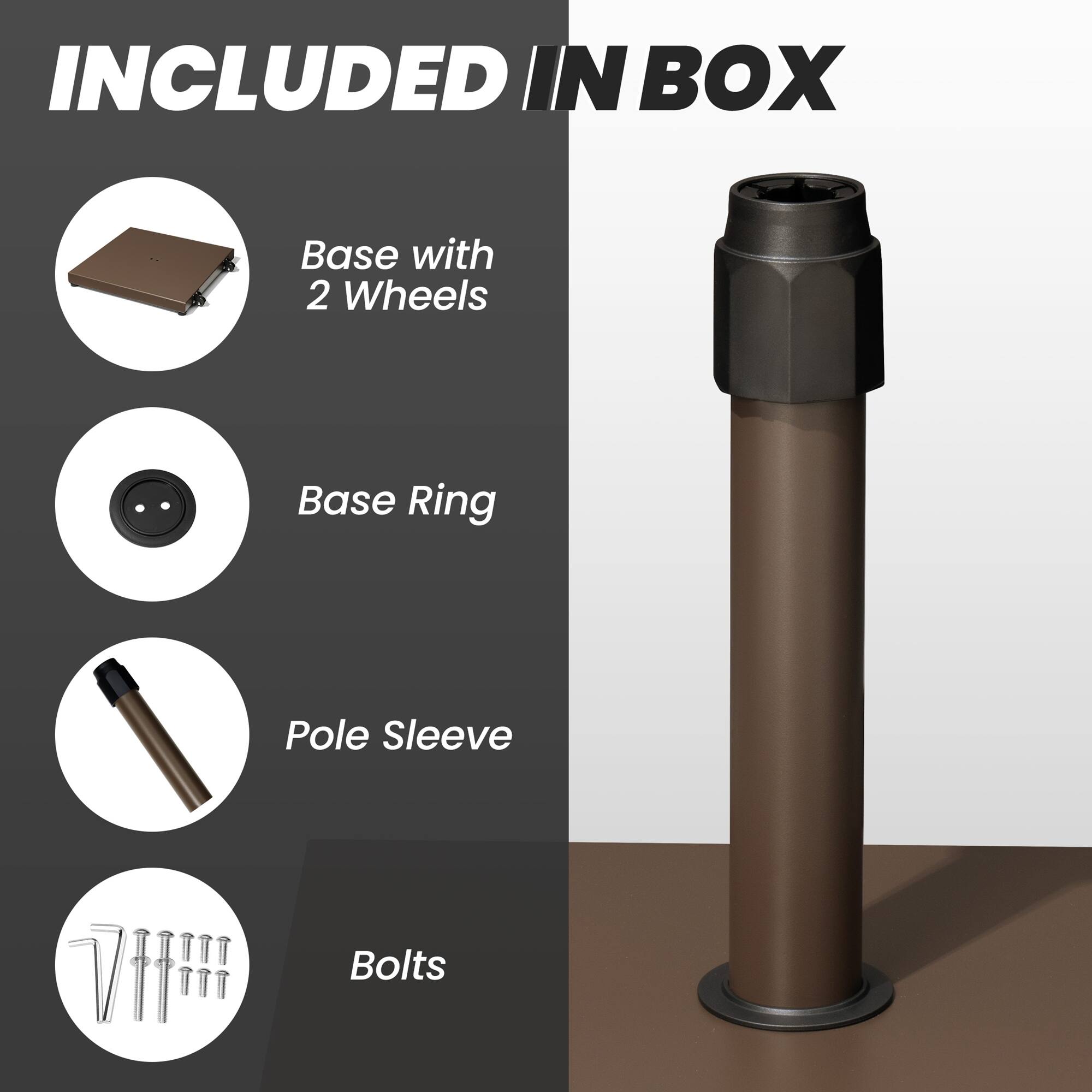 INCLUDED IN BOX

- Base with 2 Wheels
- Base Ring
- Pole Sleeve
- Bolts