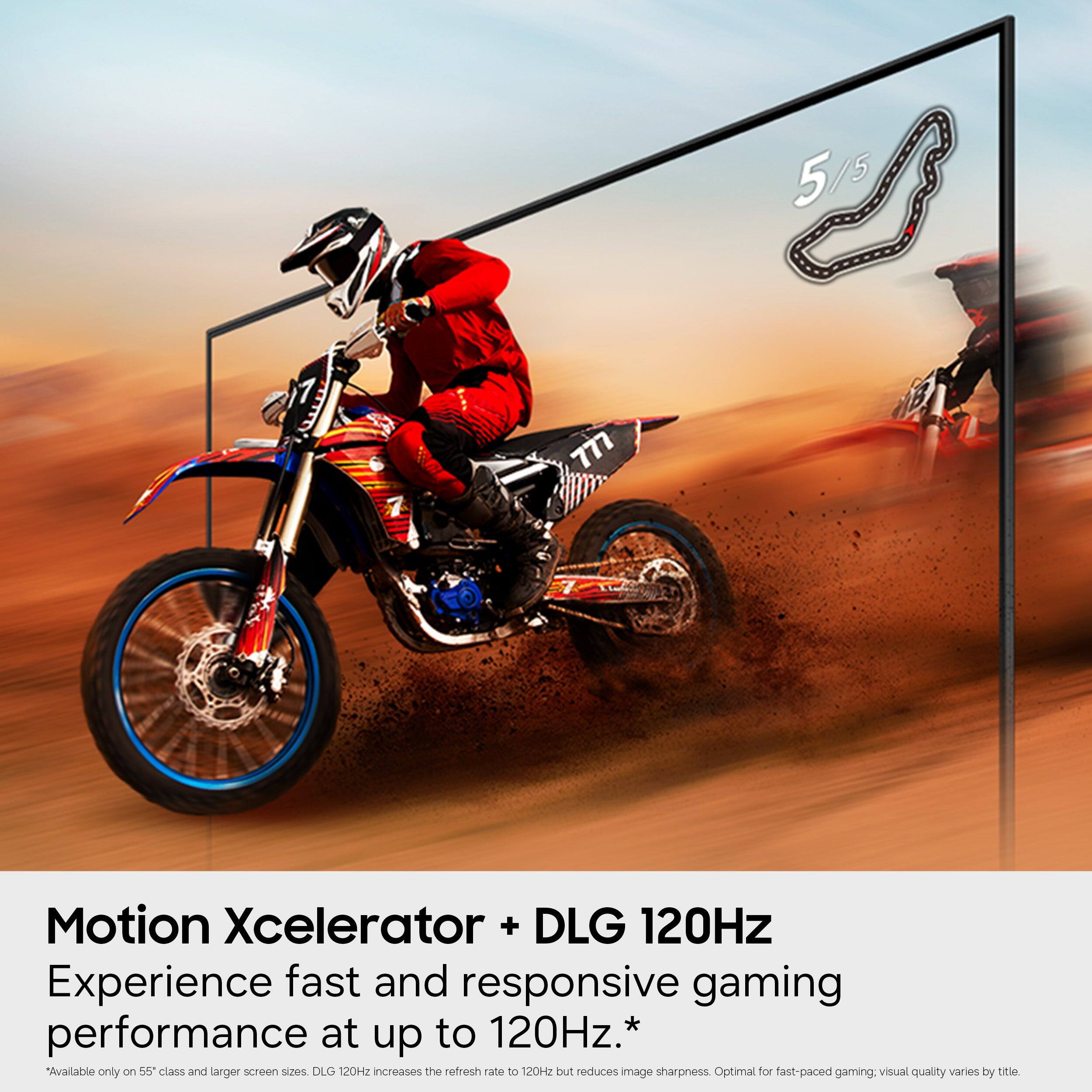 5/5 5 777 7 Motion Xcelerator + DLG 120Hz  
Experience fast and responsive gaming performance at up to 120Hz.*  
"Available only on 55" class and larger screen sizes. DLG 120Hz increases the refresh rate to 120Hz but reduces image sharpness. Optimal for fast-paced gaming. Visual quality varies by title.