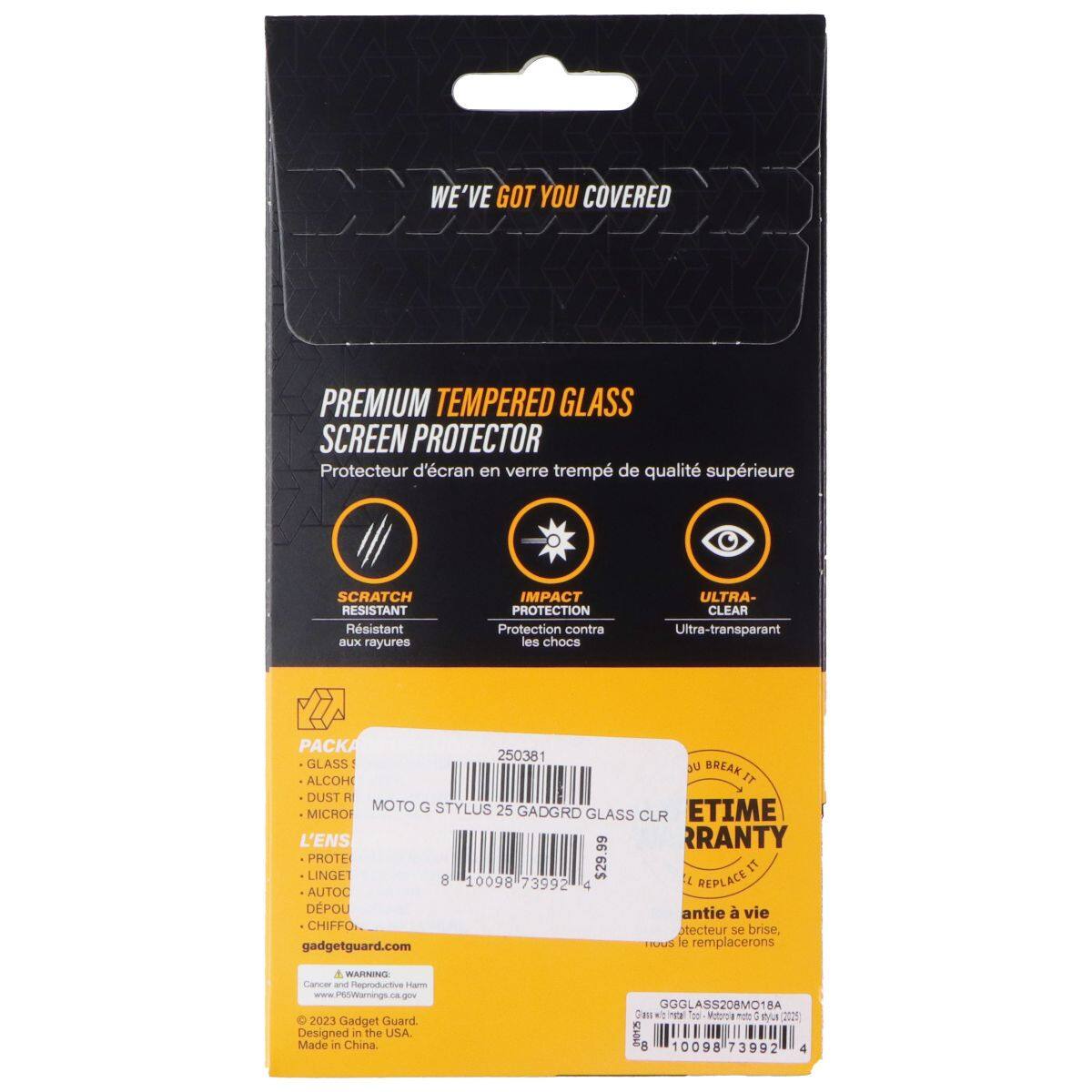 DO WE'VE GOT YOU COVERED PREMIUM TEMPERED GLASS SCREEN PROTECTOR  
Protecteur d'écran en verre trempé de qualité supérieure  
SCRATCH RESISTANT  
Résistant aux rayures  
IMPACT PROTECTION  
Protection contre les chocs  
ULTRA-CLEAR  
Ultra-transparent  
PACKA  
GLASS JU BREAK IT  
ALCOHOL  
DUST R  
MOTO G STYLUS 25  
GADGET GUARD  
ETIME MICROF  
GLASS CLR  
L'ENS  
RRANTY  
PROTEI  
LINGET  
$29.99  
IT  
8  
10098  
73992  
C  
I  
REPLACE  
AUTOC  
DPOU  
antie  
vie  
Stecteur se brise, gadgetguard.com le remplacerons  
a  
WARNING  
Garer an  
Reproductive Harm  
O 2023 Gadget Guard  
Designed in the USA.  
Made in China  
GGGLASS208MO18A  
CHEN  
m  
Votro mot  
4  
B  
SI0D  
a  
10098  
3