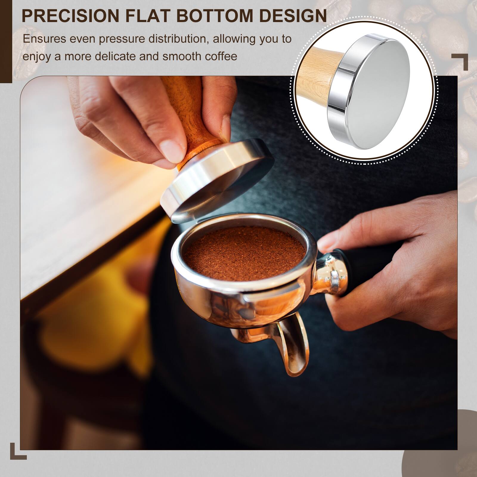 PRECISION FLAT BOTTOM DESIGN  
Ensures even pressure distribution, allowing you to enjoy a more delicate and smooth coffee