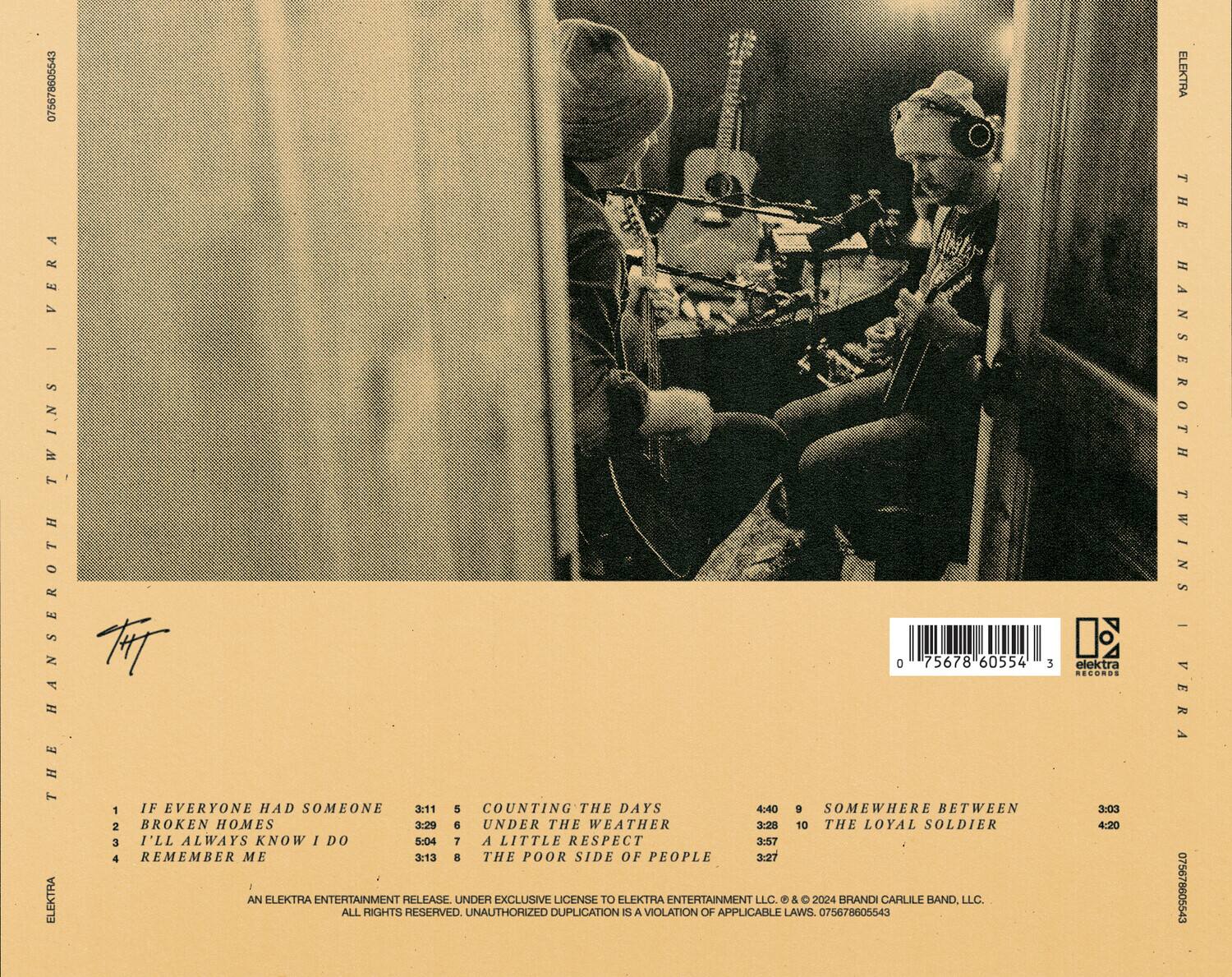**The Hanseroth Twins | Vera**

1. IF EVERYONE HAD SOMEONE  
   3:11  
   5

2. BROKEN HOMES  
   3:29  
   6

3. I'LL ALWAYS KNOW I DO  
   3:13  
   8

4. REMEMBER ME  
   5:04  
   7

5. COUNTING THE DAYS  
   4:40  
   9

6. UNDER THE WEATHER  
   3:28  
   10

7. A LITTLE RESPECT  
   3:57  
   3:27

8. THE POOR SIDE OF PEOPLE  
   3:27

9. SOMEWHERE BETWEEN  
   3:03

10. THE LOYAL SOLDIER  
    4:20

---

**An Elektra Entertainment Release, Under Exclusive License to Elektra Entertainment LLC. © & ℗ 2024 Brandi Carlile Band, LLC. All Rights Reserved. Unauthorized Duplication is a Violation of Applicable Laws.**

**0756786055