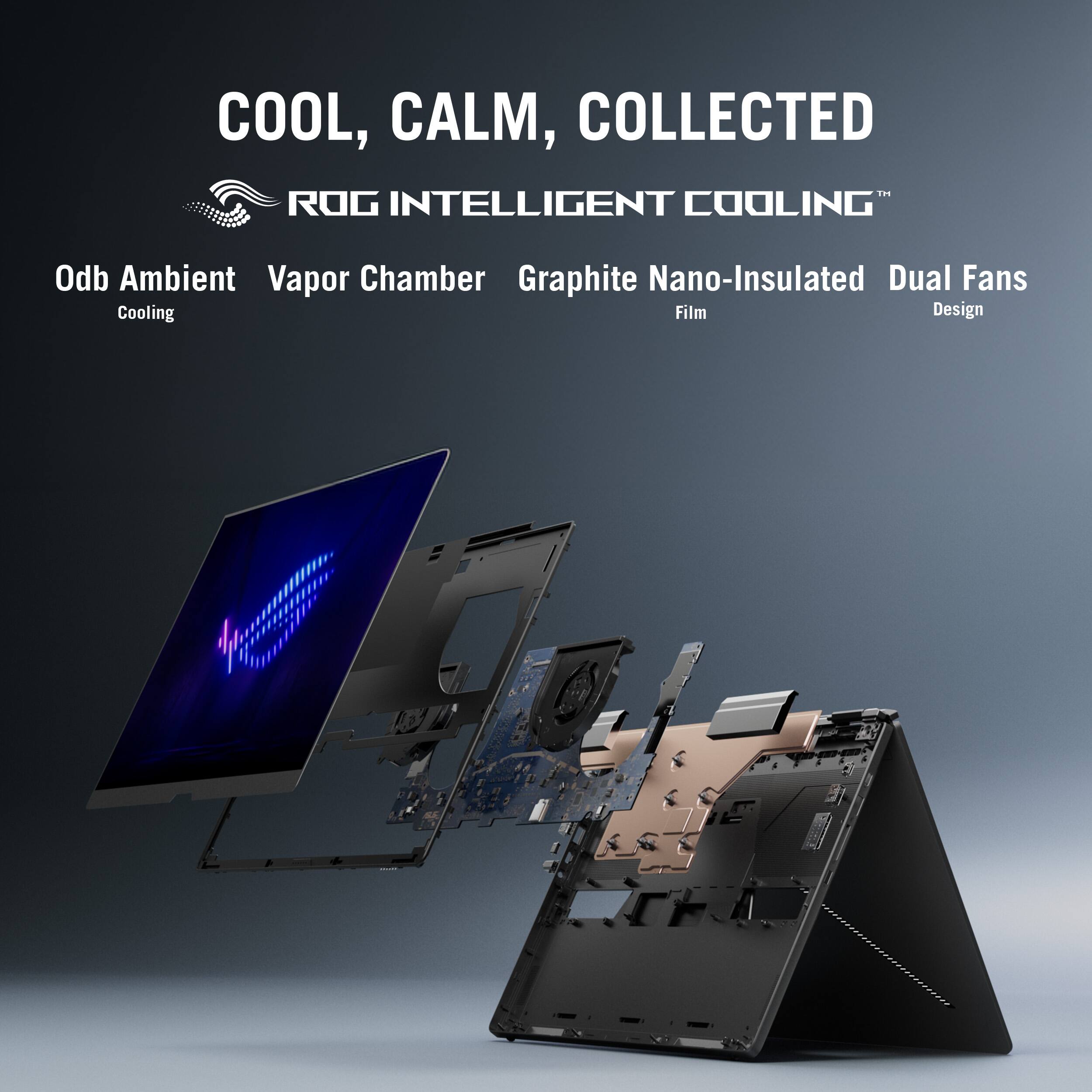COOL, CALM, COLLECTED  
ROG INTELLIGENT COOLING™  
Odb Ambient Cooling  
Vapor Chamber  
Graphite Nano-Insulated Film  
Dual Fans Design