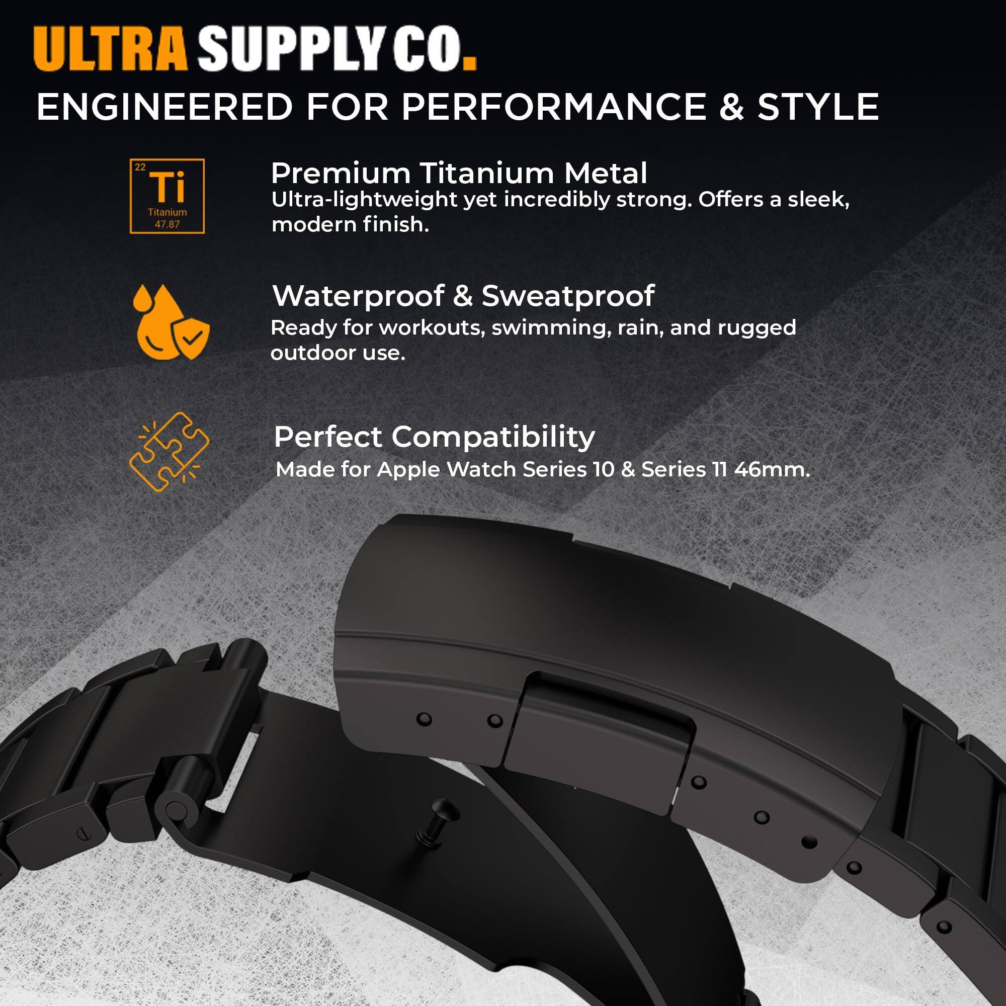 ULTRA SUPPLY Co.  
ENGINEERED FOR PERFORMANCE & STYLE  

22 Ti Titanium  
47.87  

Premium Titanium Metal  
Ultra-lightweight yet incredibly strong. Offers a sleek, modern finish.  

Waterproof & Sweatproof  
Ready for workouts, swimming, rain, and rugged outdoor use.  

Perfect Compatibility  
Made for Apple Watch Series 10 & Series 11 46mm.