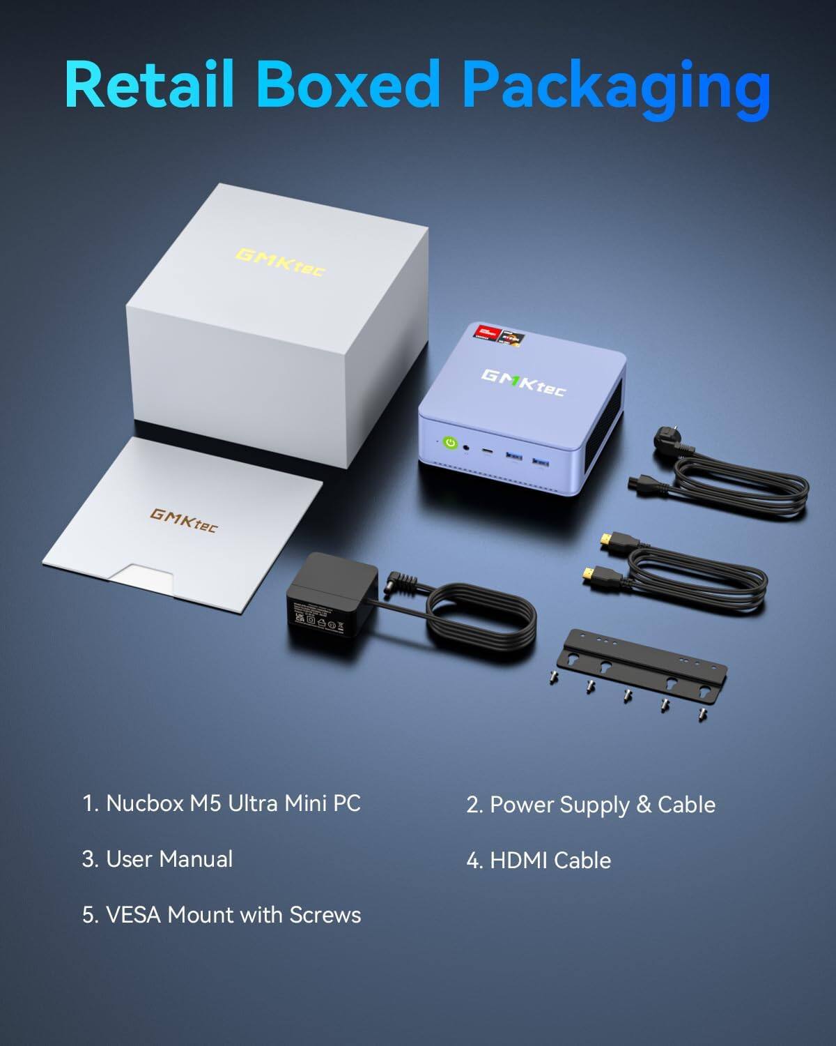 Retail Boxed Packaging

GMKtec

1. Nucbox M5 Ultra Mini PC
2. Power Supply & Cable
3. User Manual
4. HDMI Cable
5. VESA Mount with Screws