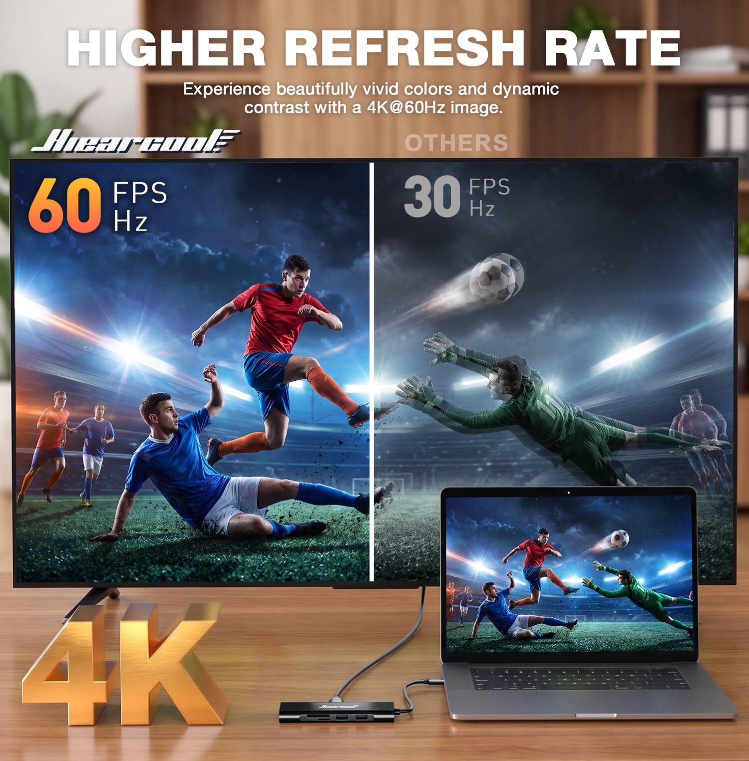 HIGHER REFRESH RATE  
Experience beautifully vivid colors and dynamic contrast with a 4K@60Hz image.  

Hearcool  
60 FPS  
Hz  

OTHERS  
30 FPS  
Hz  

4K