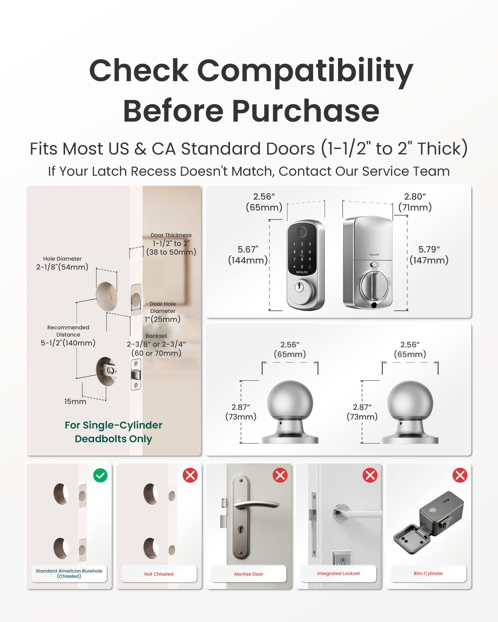 Check Compatibility Before Purchase  
Fits Most US & CA Standard Doors (1-1/2" to 2" Thick)  
If Your Latch Recess Doesn't Match, Contact Our Service Team  

2.56" (65mm)  
2.80" (71mm)  
Hole Diameter 2-1/8" (54mm)  
Door Thickness 1-1/2" to 2" (38 to 50mm)  
5.67" (144mm)  
5.79" (147mm)  
Recommended Distance 5-1/2" (140mm)  
Door Hole Diameter 1" (25mm)  
Backset 2-3/8" or 2-3/4" (60 or 70mm)  
15mm For Single-Cylinder Deadbolts Only  
2.87" (73mm)  

Standard American Borehole (Chiseled)  
Not Chiseled  
Mortise  
Integrated Lockset  
Rim Cylinder