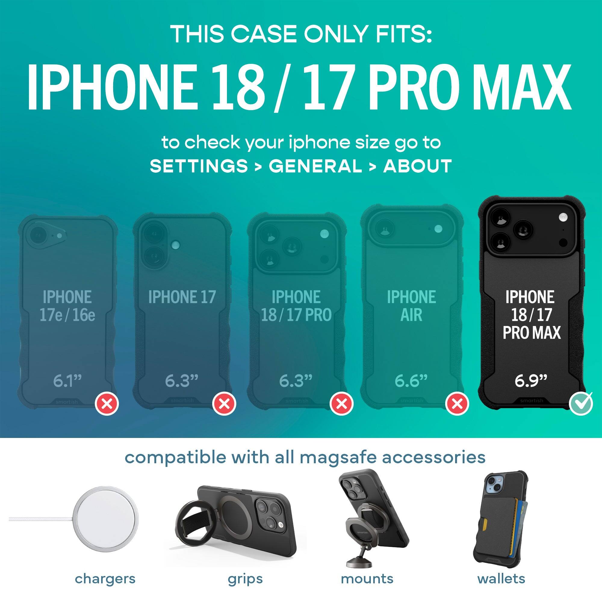 THIS CASE ONLY FITS: IPHONE 18/17 PRO MAX

to check your iphone size go to SETTINGS > GENERAL > ABOUT

IPHONE 17e/16e
IPHONE 17
IPHONE 18/17 PRO
IPHONE AIR
IPHONE 18/17 PRO MAX

6.1" X
6.3" X
6.3" X
6.6" X
6.9" ✓

compatible with all mag safe accessories
chargers
grips
mounts
wallets