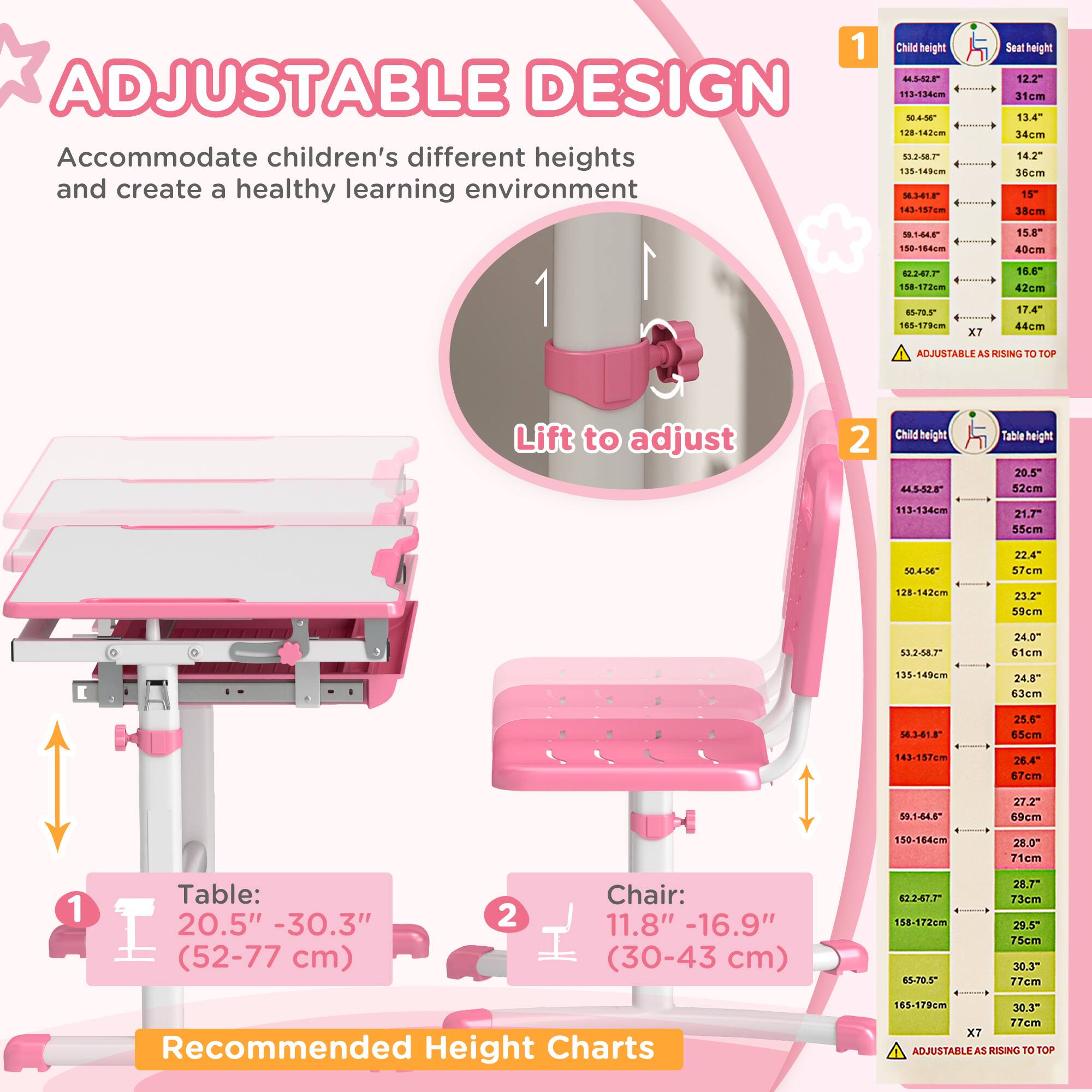 **ADJUSTABLE DESIGN**

Accommodate children's different heights and create a healthy learning environment

1. Lift to adjust

**Table:**
20.5" - 30.3" (52-77 cm)

**Chair:**
11.8" - 16.9" (30-43 cm)

**Recommended Height Charts**

**1. Child height vs. Seat height**

- 44.5-52.1" (113-132 cm) - 12.2" (31 cm)
- 50.4-56.8" (128-144 cm) - 13.4" (34 cm)
- 53.2-58.7" (135-149 cm) - 14.2" (36 cm)
- 56.1-61.4" (142-156 cm) - 15" (38 cm)
- 59.1-64.6" (150-164 cm) - 15.8" (40