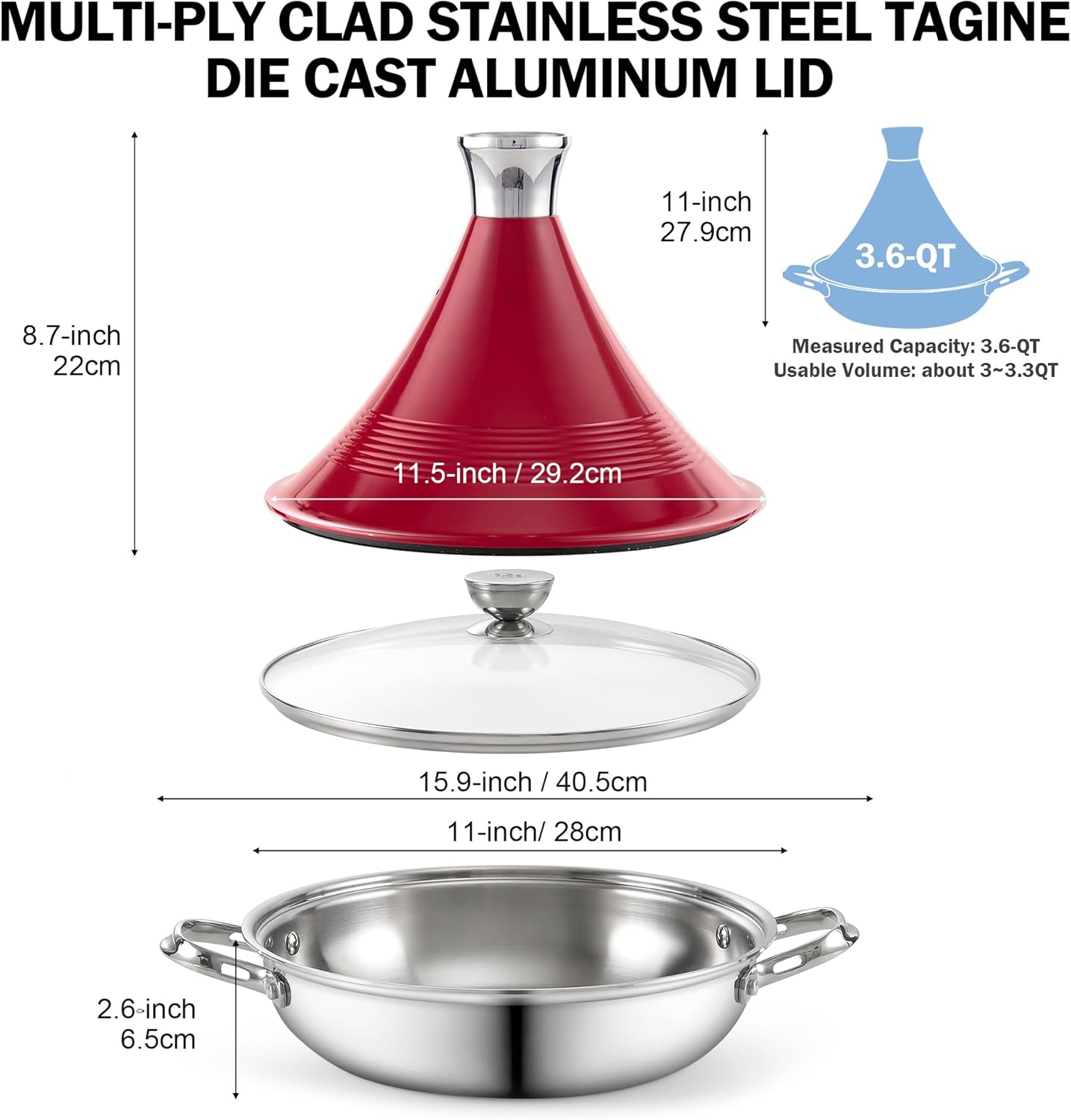 MULTI-Ply Clad Stainless Steel Tagine Die Cast Aluminum Lid

11-inch / 27.9cm
8.7-inch / 22cm
11.5-inch / 29.2cm
15.9-inch / 40.5cm
11-inch / 28cm
2.6-inch / 6.5cm

Measured Capacity: 3.6-Qt
Usable Volume: about 3~3.3Qt