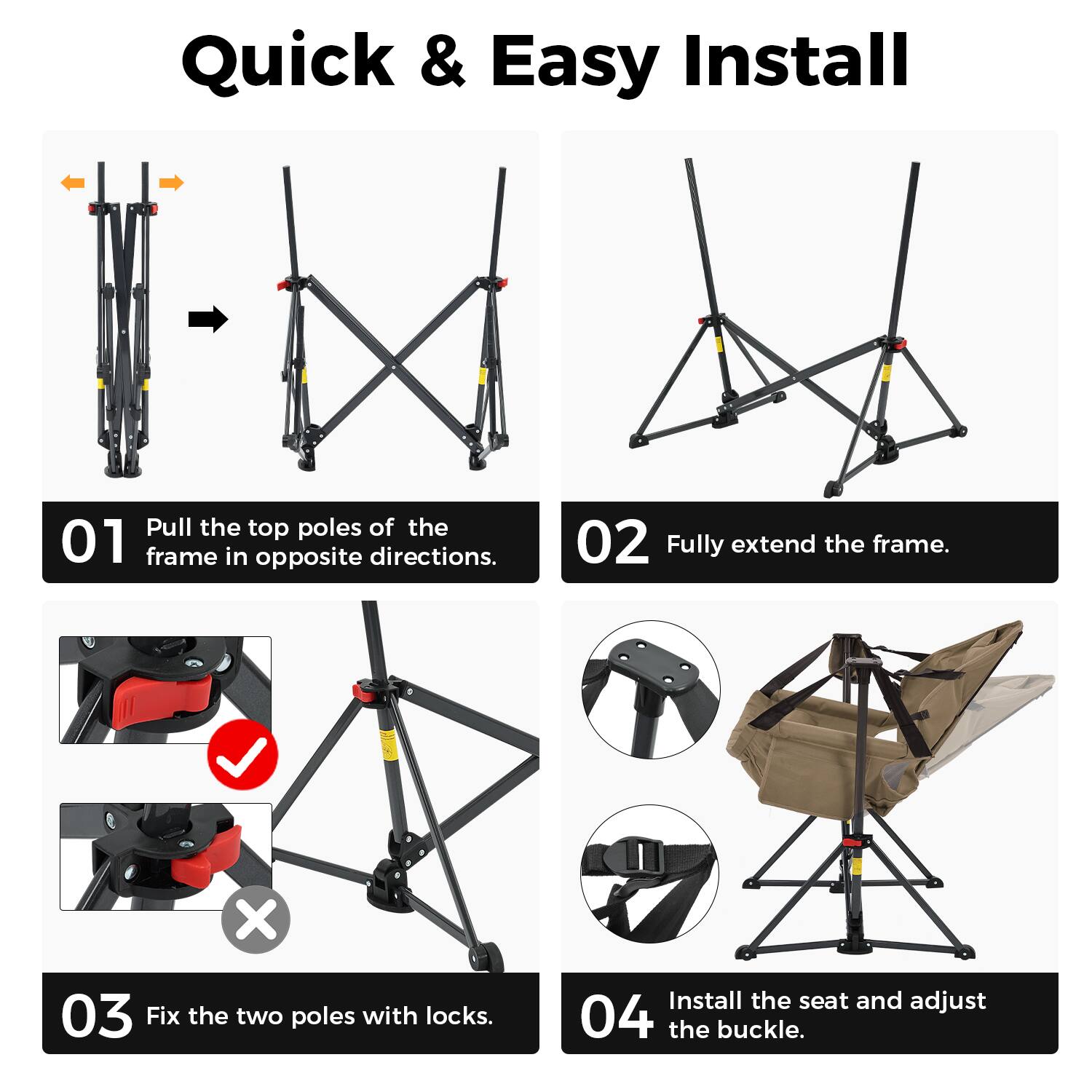 Quick & Easy Install

01 Pull the top poles of the frame in opposite directions.

02 Fully extend the frame.

03 Fix the two poles with locks.

04 Install the seat and adjust the buckle.