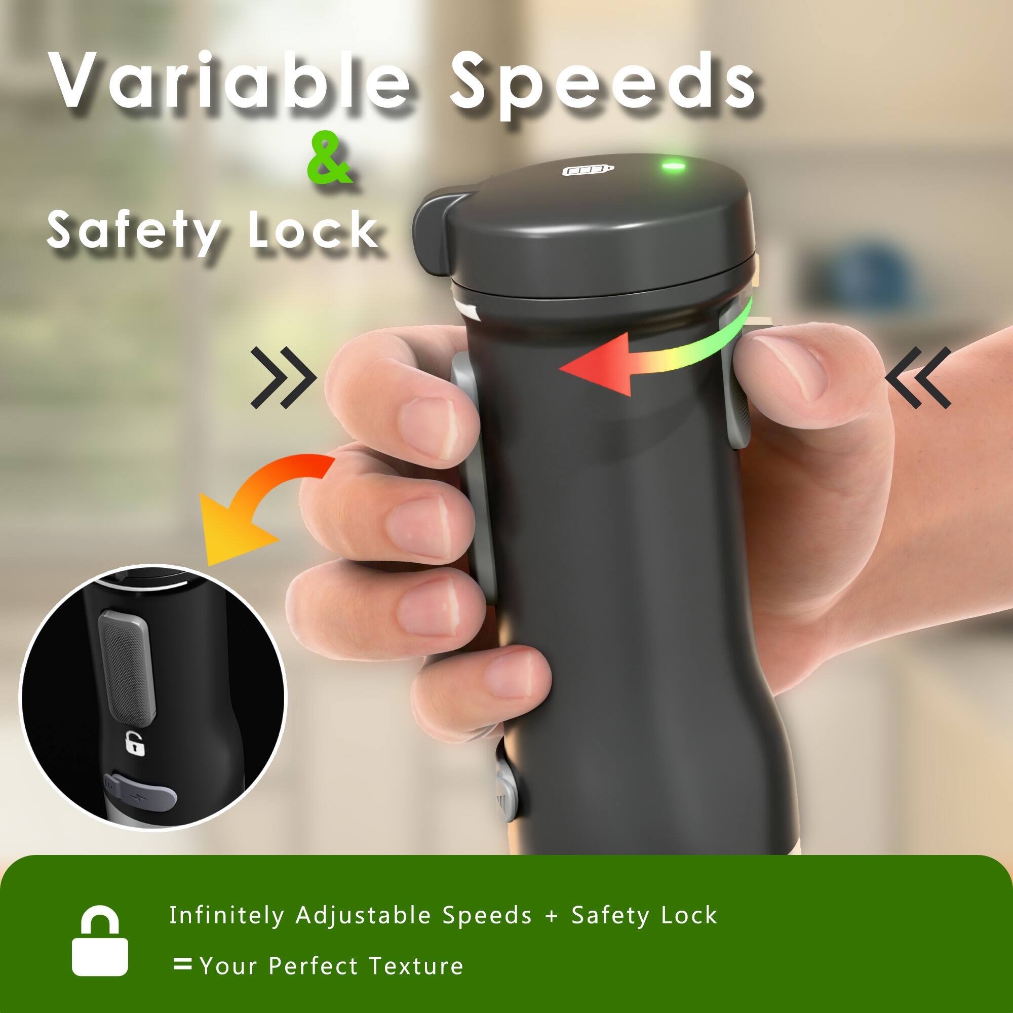 Variable Speeds & Safety Lock

Infinitely Adjustable Speeds + Safety Lock = Your Perfect Texture