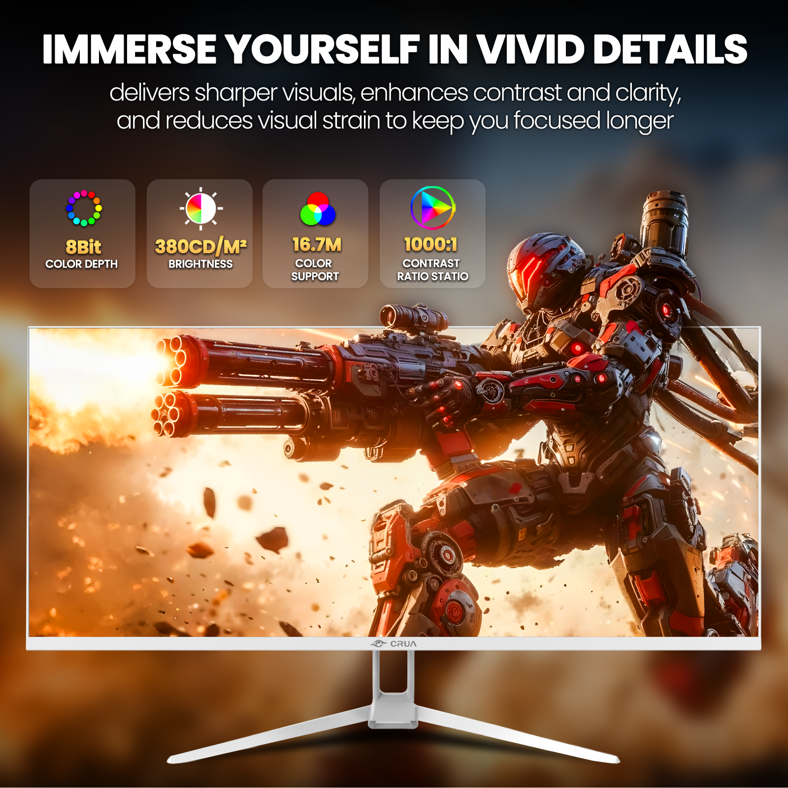 IMMERSE YOURSELF IN VIVID DETAILS delivers sharper visuals, enhances contrast and clarity, and reduces visual strain to keep you focused longer

8Bit COLOR DEPTH
380CD/M² BRIGHTNESS
16.7M COLOR SUPPORT
1000:1 CONTRAST RATIO STATIO