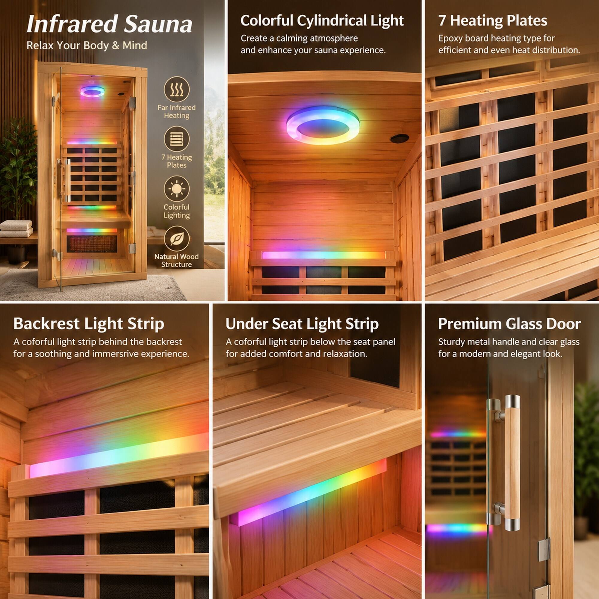Infrared Sauna  
Relax Your Body & Mind

Colorful Cylindrical Light  
Create a calming atmosphere and enhance your sauna experience.

7 Heating Plates  
Epoxy board heating type for efficient and even heat distribution.

Far Infrared Heating

Colorful Lighting

Natural Wood Structure

Backrest Light Strip  
A comfortable light strip behind the backrest for a soothing and immersive experience.

Under Seat Light Strip  
A comfortable light strip below the seat panel for added comfort and relaxation.

Premium Glass Door  
Sturdy metal handle and clear glass for a modern and elegant look.