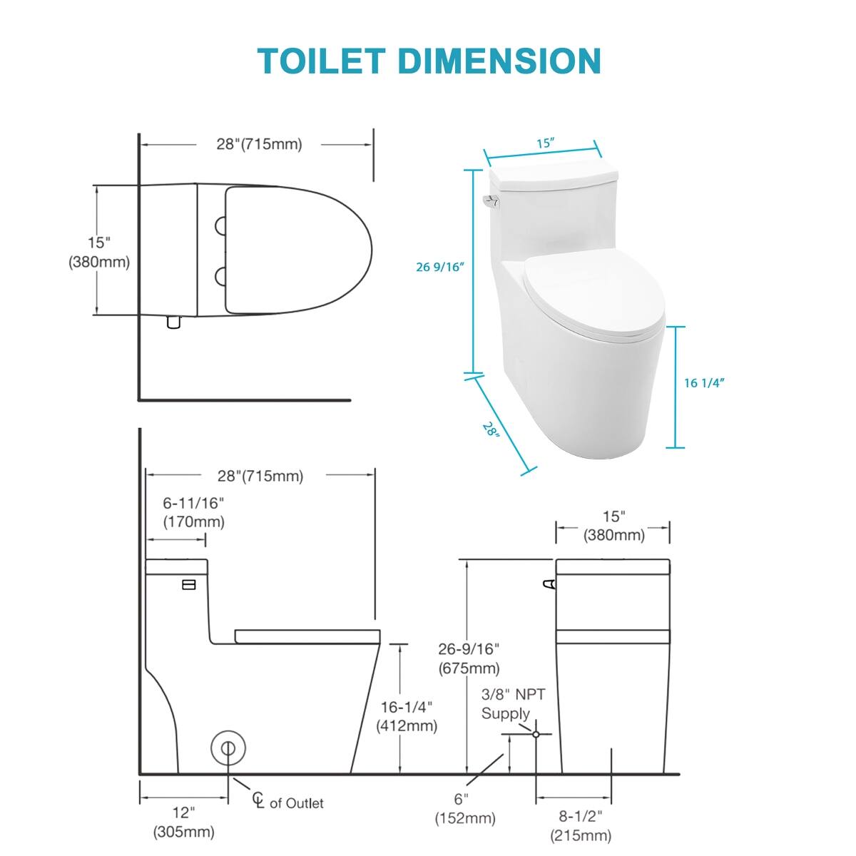TOILET DIMENSION

- 28" (715mm)
- 15" (380mm)
- 26 9/16" (675mm)
- 16 1/4" (412mm)
- 12" (305mm)
- 6" (152mm)
- 8 1/2" (215mm)
- 6-11/16" (170mm)
- 3/8" NPT Supply