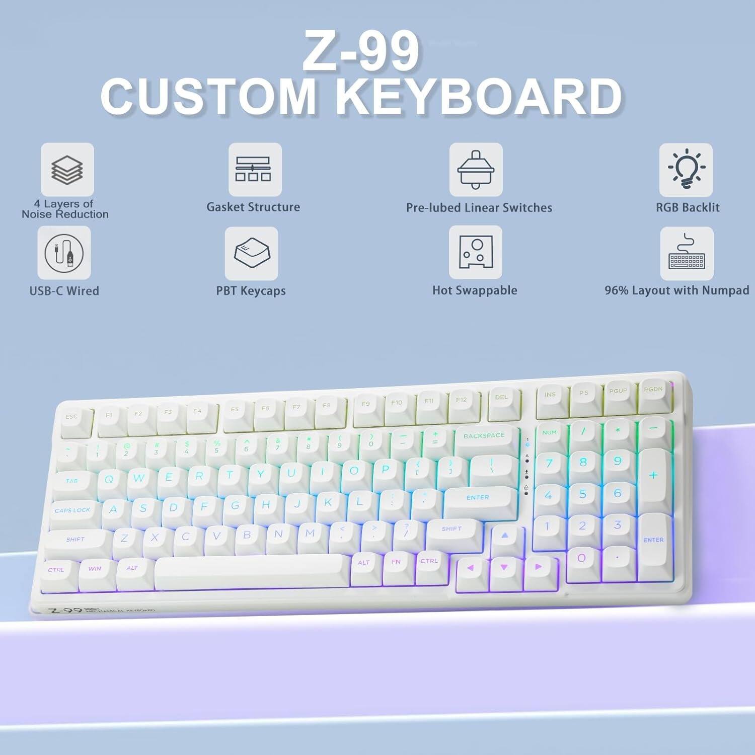 Z-99 CUSTOM KEYBOARD

- 4 Layers of Noise Reduction
- Gasket Structure
- Pre-lubed Linear Switches
- RGB Backlit
- USB-C Wired
- PBT Keycaps
- Hot Swappable
- 96% Layout with Numpad

ESC F1 F2 F3 F4 F5 F6 F7 F8 F9 F10 F11 F12 DEL INS PGUP PGDN

1 2 3 4 5 6 7 8 9 0 - = BACKSPACE NUM / * - + ENTER

Q W E R T Y U I O P [ ] \ 

A S D F G H J K L ; ' RETURN

Z X C V B N M , . / SHIFT

CTRL WIN ALT FN CTRL ALT

CAPSLOCK TAB SHIFT

1 2 3 4 5 6 7 8 9 0 - = ENTER

RACKSPACE NUM / * - + ENTER

CTRL ALT FN CTRL ALT