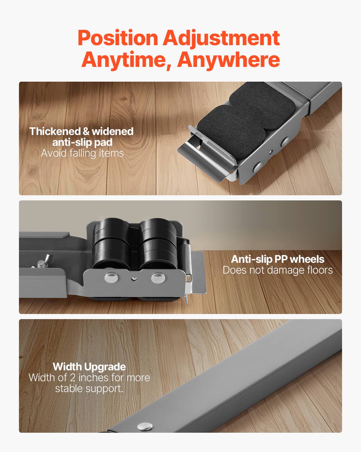 Position Adjustment Anytime, Anywhere

- Thickened & widened anti-slip pad
  - Avoid falling items

- Anti-slip PP wheels
  - Does not damage floors

- Width Upgrade
  - Width of 2 inches for more stable support.
