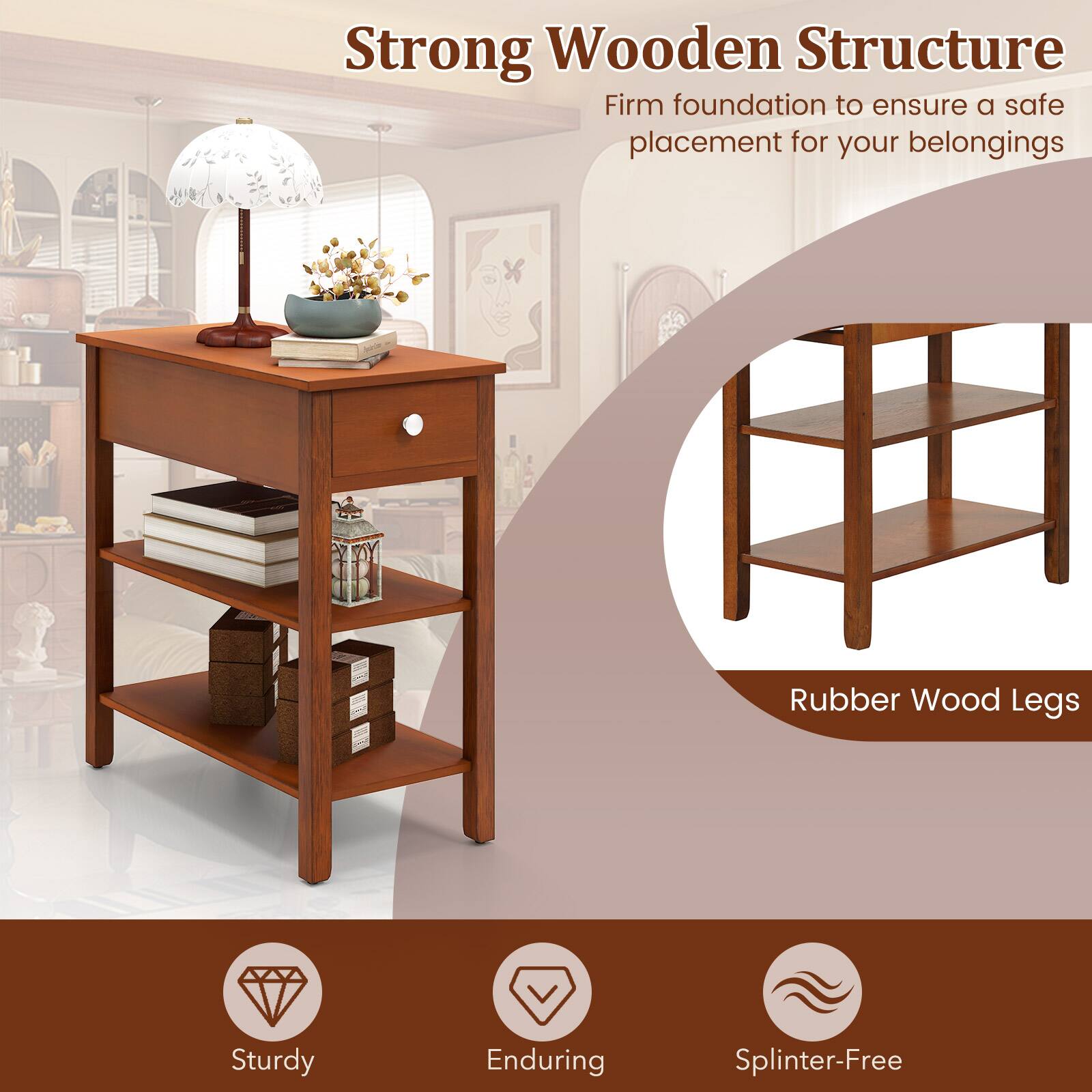 Strong Wooden Structure  
Firm foundation to ensure a safe placement for your belongings  

Rubber Wood Legs  

Sturdy  
Enduring  
Splinter-Free