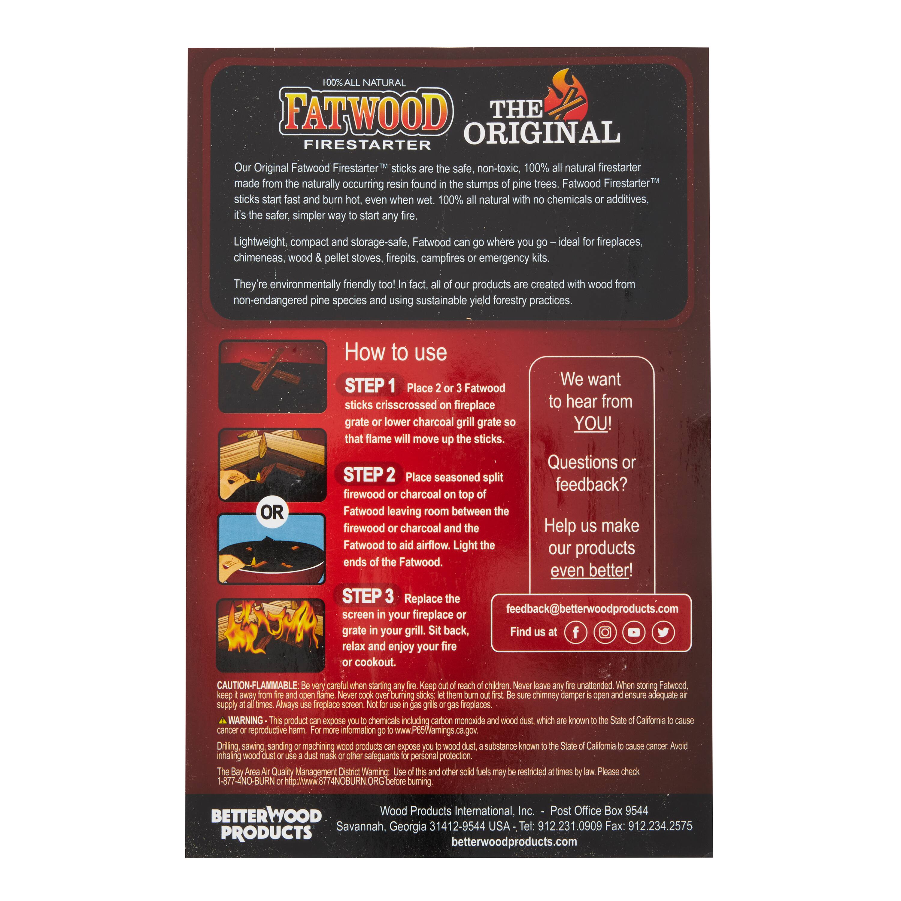 100% ALL NATURAL  
FATWOOD FIRESTARTER  

Our Original Fatwood Firestarter™ sticks are the safest, simplest way to start any fire. Fatwood Firestarter™ sticks are made from the naturally occurring resin found in the stumps of pine trees. Fatwood Firestarter™ sticks start fast and burn hot, even when wet. 100% natural with no chemicals or additives.  

Lightweight, compact and storage-safe, Fatwood Firestarter™ can go where you go - ideal for fireplaces, chimeneas, wood & pellet stoves, firepits, campfires or emergency kits.  

They're environmentally friendly too! In fact, all of our products are created with wood from non-endangered pine species using sustainable yield forestry practices.  

---

**How to use**  

**STEP 1**  
Place 2 or 3 Fatwood sticks crisscrossed on the grate or lower charcoal grate so that the flame moves up the sticks.  

**OR**  

**STEP 2**  
Place seasoned split firewood or charcoal on top of Fatwood leaving room between the firewood or charcoal and the ends of the Fatwood to aid airflow. Light the ends of the Fatwood.  

**STEP 