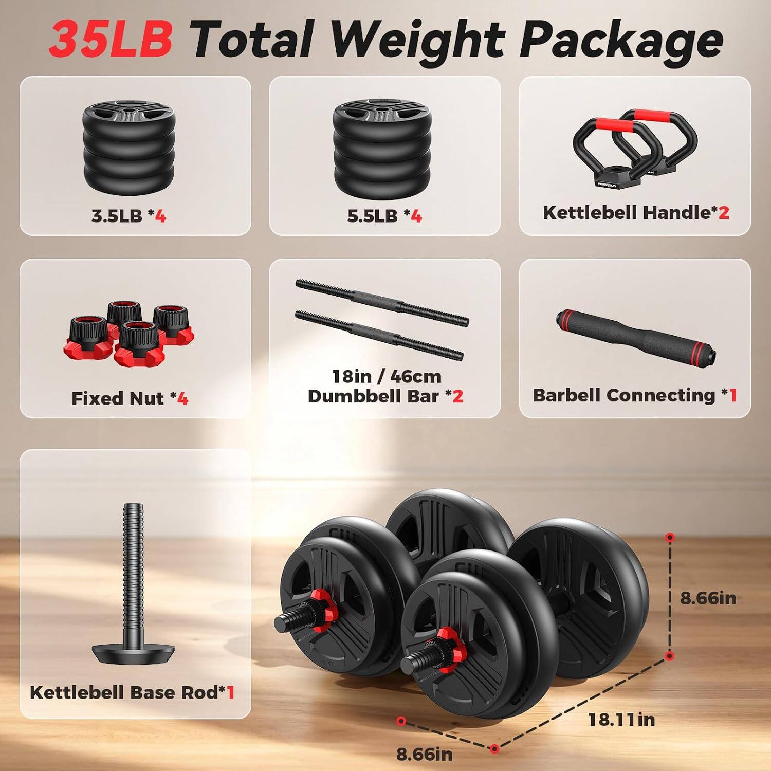 35LB Total Weight Package

- 3.5LB *4
- 5.5LB *4
- Kettlebell Handle*2
- Fixed Nut *4
- 18in / 46cm Dumbbell Bar *2
- Barbell Connecting *1
- 8.66in Kettlebell Base Rod*1
- 18.11in