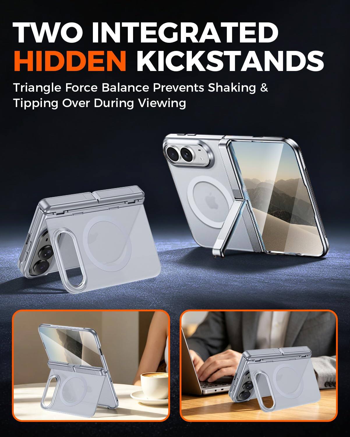 TWO INTEGRATED HIDDEN KICKSTANDS  
Triangle Force Balance Prevents Shaking & Tipping Over During Viewing
