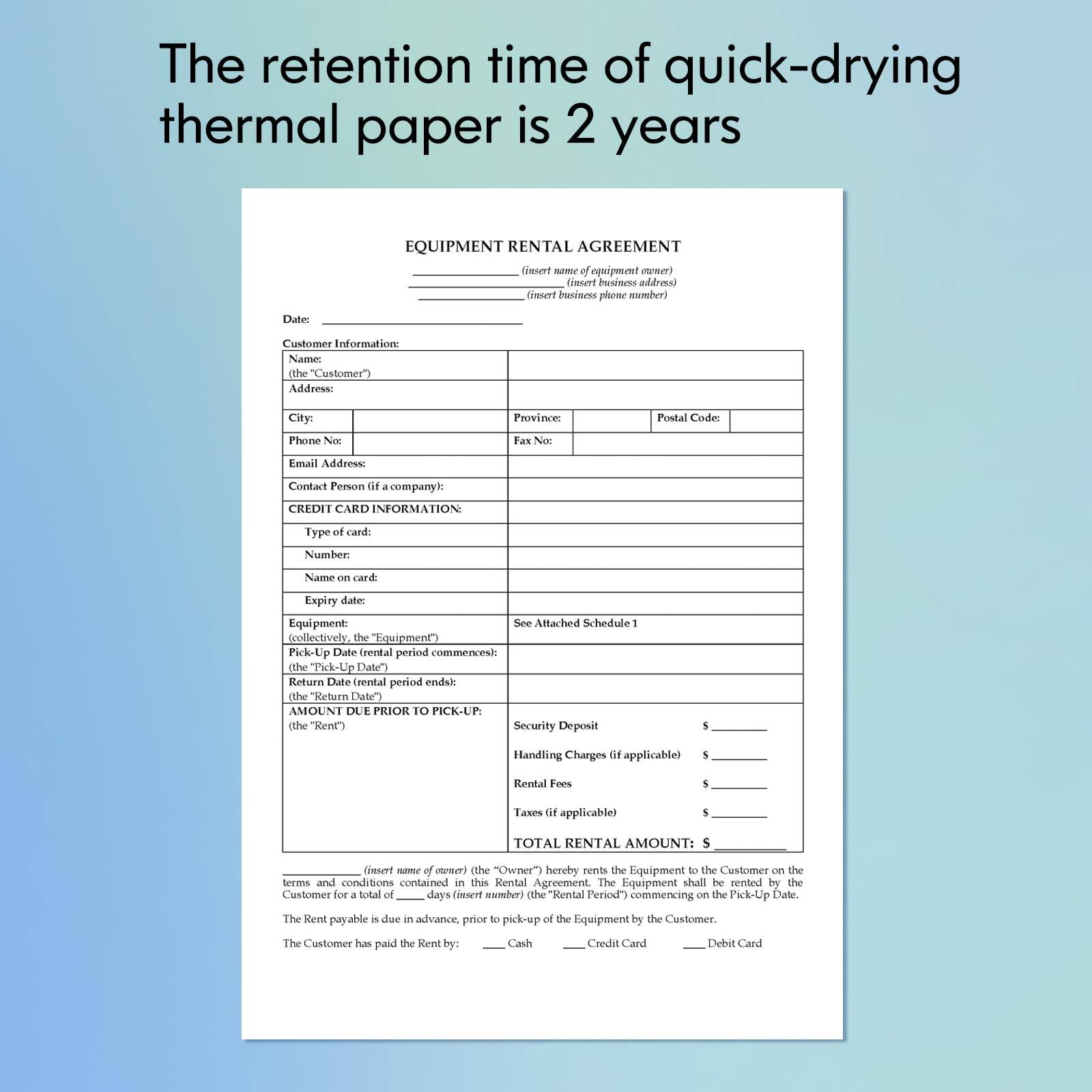 The retention time of quick-drying thermal paper is 2 years.

Equipment Rental Agreement

This Agreement is made between the Equipment Owner and the Customer.

Customer Information:
Name: [the Customer's Name]
Address: [the Customer's Address]
Province: [the Customer's Province]
Postal Code: [the Customer's Postal Code]
Phone Number: [the Customer's Phone Number]
Fax Number: [the Customer's Fax Number]
Email Address: [the Customer's Email Address]
Contact Person: [the Customer's Contact Person]
Company Name: [the Customer's Company Name]

Credit Card Information:
Type of Card: [the Type of Card]
Number: [the Card Number]
Name on Card: [the Name on the Card]
Expiry Date: [the Expiry Date]

Equipment: See Attached Schedule

The rental period commences on the Pick-Up Date and ends on the Return Date.

Amount Due Prior to Pick-Up:
Rent: [the Rent Amount]
Security Deposit: [the Security Deposit Amount]
Handling Charges: [the Handling Charges Amount]
Rental Fees: [the Rental Fees Amount]
Taxes: [the Taxes Amount]

Total Rental Amount: [the Total Rental Amount]

The Owner hereby rents the Equipment to the Customer in the terms and conditions contained in this Rental Agreement. The Equipment shall be rented by the Customer for a total of [the Rental Period in Days] days.