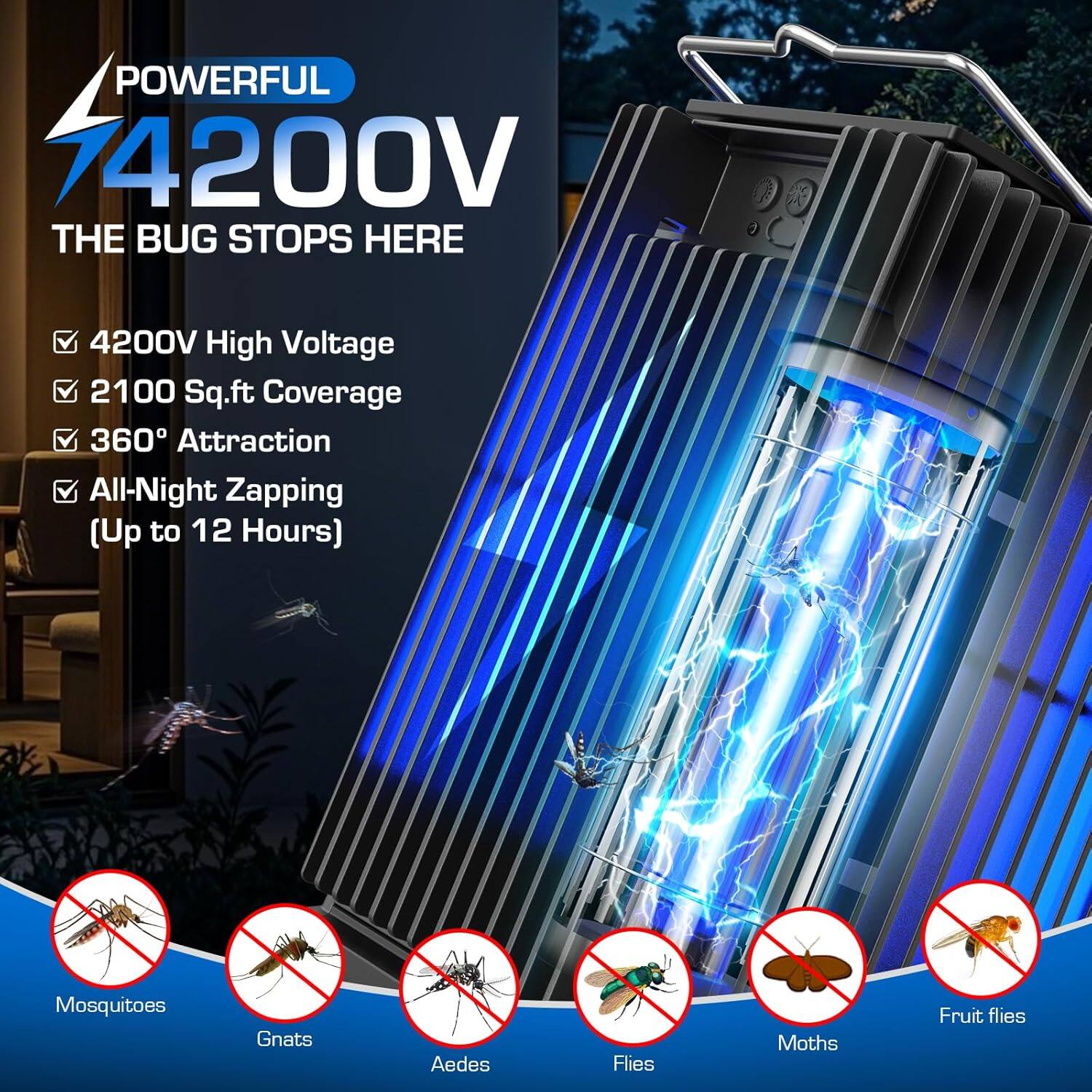 POWERFUL 74200V  
THE BUG STOPS HERE  

- 4200V High Voltage  
- 2100 Sq.ft Coverage  
- 360° Attraction  
- All-Night Zapping (Up to 12 Hours)  

Mosquitoes  
Gnats  
Aedes  
Flies  
Moths  
Fruit flies