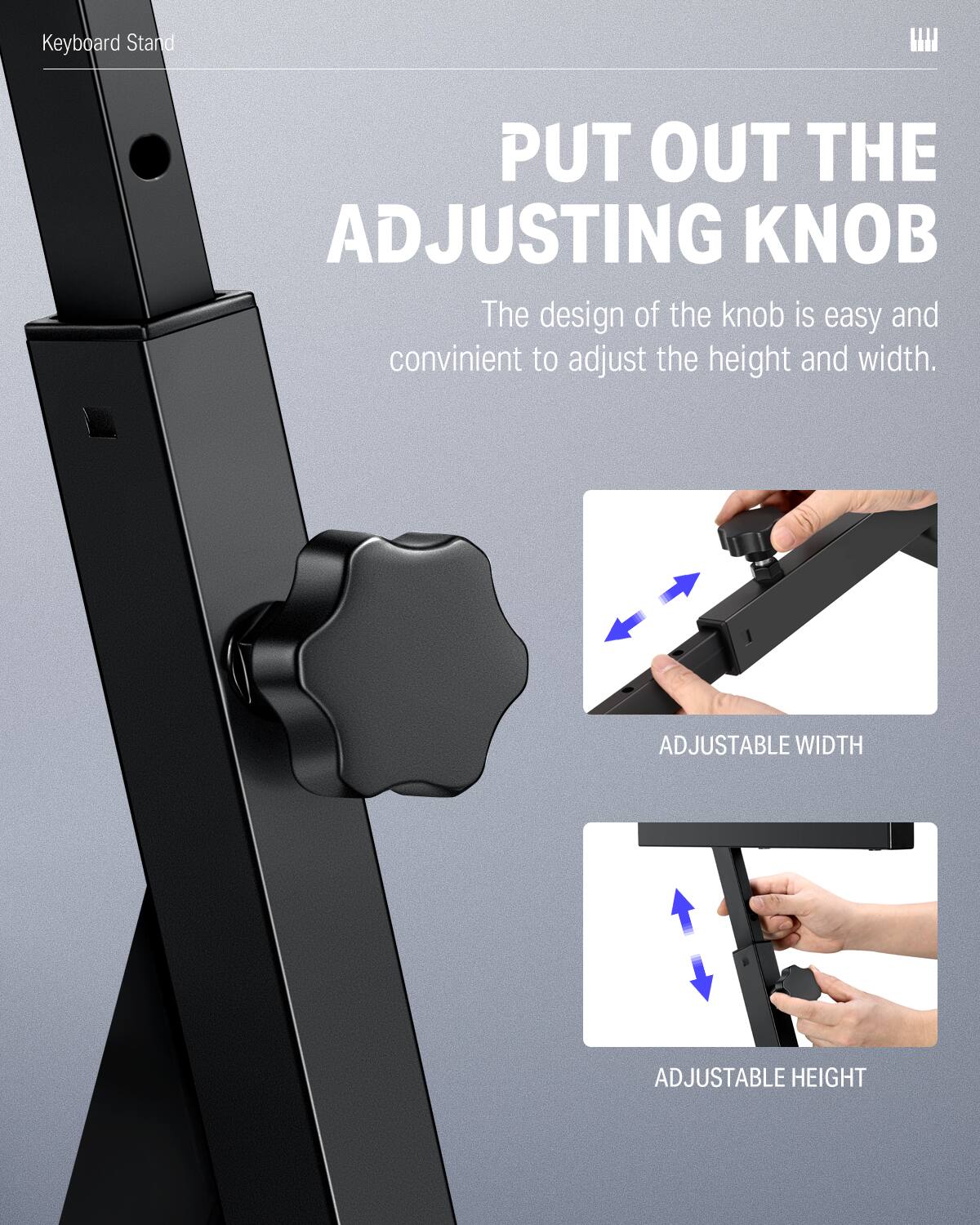 Keyboard Stand
PUT OUT THE ADJUSTING KNOB
The design of the knob is easy and convenient to adjust the height and width.
ADJUSTABLE WIDTH
ADJUSTABLE HEIGHT