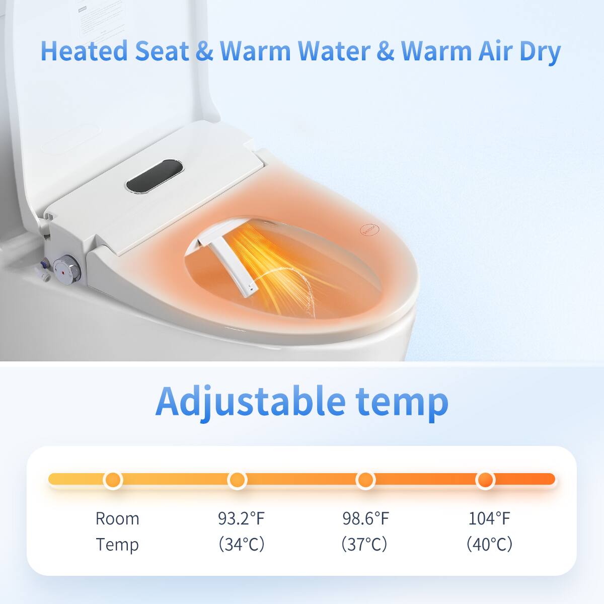 Heated Seat & Warm Water & Warm Air Dry

Adjustable temp

Room Temp 93.2°F (34°C) 98.6°F (37°C) 104°F (40°C)