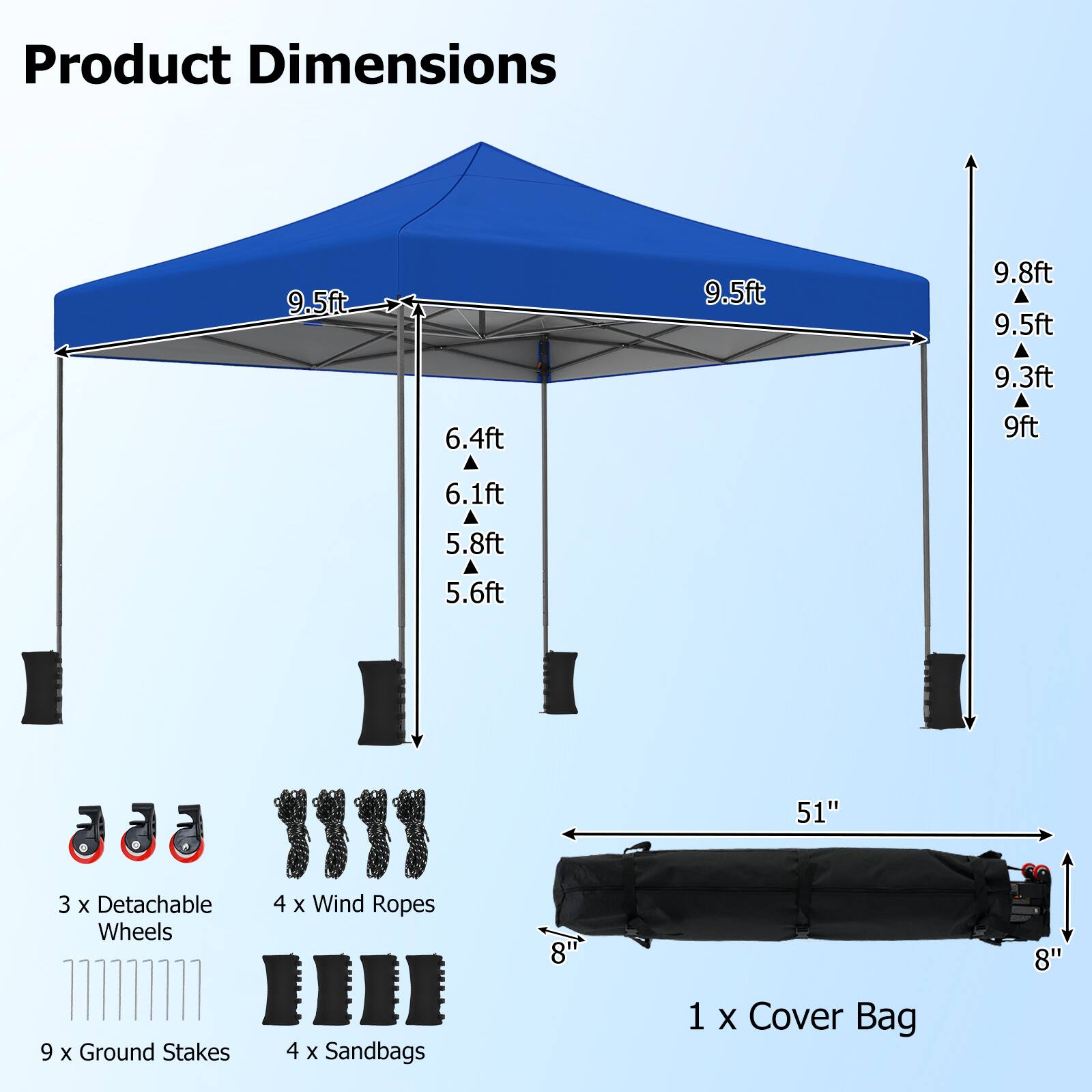 Product Dimensions

9.5ft
9.5ft
9.8ft
9.5ft
9.3ft
9ft
6.4ft
6.1ft
5.8ft
5.6ft

3 X Detachable Wheels
9 X Ground Stakes
4 X Wind Ropes
4 X Sandbags
1 X Cover Bag

51"
8"