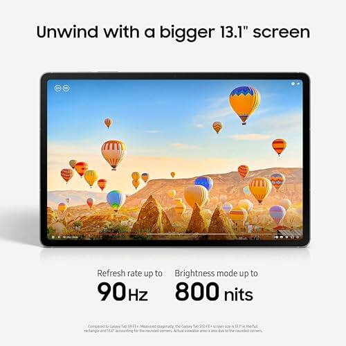 Unwind with a bigger 13.1" screen

Refresh rate up to 90Hz

Brightness mode up to 800 nits

Compared to Galaxy Tab FE* Measured rectangle and 15.00 accounting for rounded the Galaxy Tab FE+ screen EN I due to the